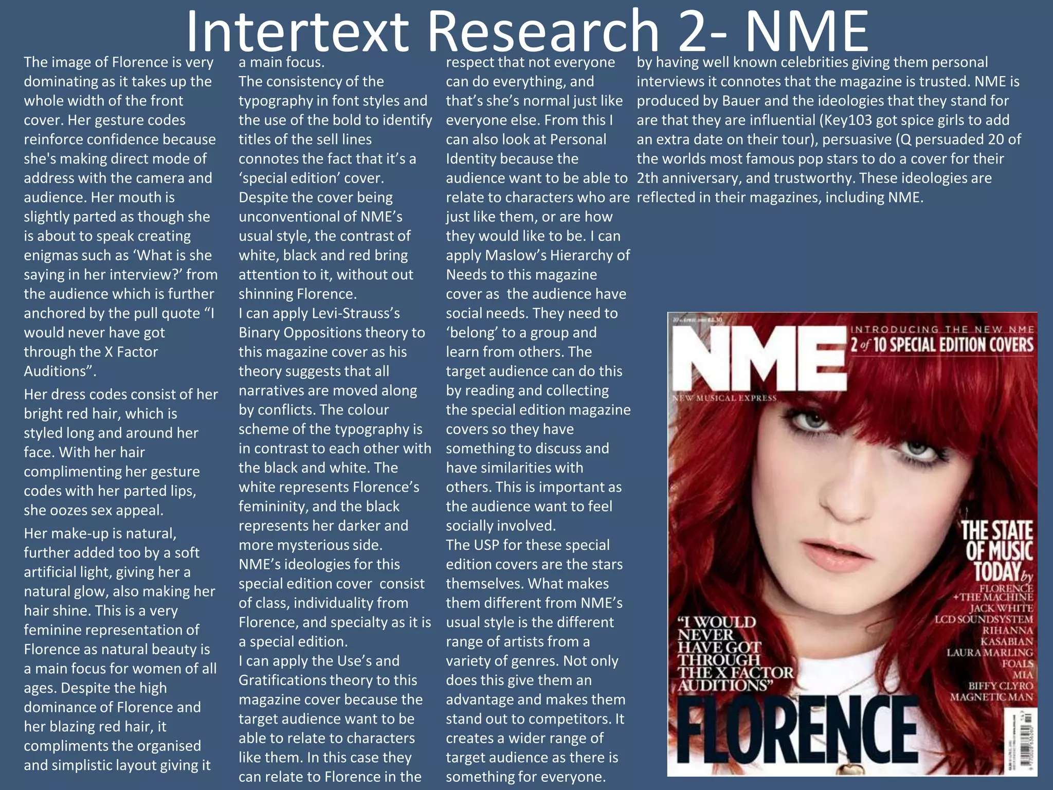 Intertext Research 2- NME
The image of Florence is very     a main focus.                      respect that not everyone       by having well known celebrities giving them personal
dominating as it takes up the     The consistency of the             can do everything, and          interviews it connotes that the magazine is trusted. NME is
whole width of the front          typography in font styles and      that’s she’s normal just like   produced by Bauer and the ideologies that they stand for
cover. Her gesture codes          the use of the bold to identify    everyone else. From this I      are that they are influential (Key103 got spice girls to add
reinforce confidence because      titles of the sell lines           can also look at Personal       an extra date on their tour), persuasive (Q persuaded 20 of
she's making direct mode of       connotes the fact that it’s a      Identity because the            the worlds most famous pop stars to do a cover for their
address with the camera and       ‘special edition’ cover.           audience want to be able to     2th anniversary, and trustworthy. These ideologies are
audience. Her mouth is            Despite the cover being            relate to characters who are    reflected in their magazines, including NME.
slightly parted as though she     unconventional of NME’s            just like them, or are how
is about to speak creating        usual style, the contrast of       they would like to be. I can
enigmas such as ‘What is she      white, black and red bring         apply Maslow’s Hierarchy of
saying in her interview?’ from    attention to it, without out       Needs to this magazine
the audience which is further     shinning Florence.                 cover as the audience have
anchored by the pull quote “I     I can apply Levi-Strauss’s         social needs. They need to
would never have got              Binary Oppositions theory to       ‘belong’ to a group and
through the X Factor              this magazine cover as his         learn from others. The
Auditions”.                       theory suggests that all           target audience can do this
Her dress codes consist of her    narratives are moved along         by reading and collecting
bright red hair, which is         by conflicts. The colour           the special edition magazine
styled long and around her        scheme of the typography is        covers so they have
face. With her hair               in contrast to each other with     something to discuss and
complimenting her gesture         the black and white. The           have similarities with
codes with her parted lips,       white represents Florence’s        others. This is important as
she oozes sex appeal.             femininity, and the black          the audience want to feel
Her make-up is natural,           represents her darker and          socially involved.
further added too by a soft       more mysterious side.              The USP for these special
artificial light, giving her a    NME’s ideologies for this          edition covers are the stars
natural glow, also making her     special edition cover consist      themselves. What makes
hair shine. This is a very        of class, individuality from       them different from NME’s
feminine representation of        Florence, and specialty as it is   usual style is the different
Florence as natural beauty is     a special edition.                 range of artists from a
a main focus for women of all     I can apply the Use’s and          variety of genres. Not only
ages. Despite the high            Gratifications theory to this      does this give them an
dominance of Florence and         magazine cover because the         advantage and makes them
her blazing red hair, it          target audience want to be         stand out to competitors. It
compliments the organised         able to relate to characters       creates a wider range of
and simplistic layout giving it   like them. In this case they       target audience as there is
                                  can relate to Florence in the      something for everyone.
 
