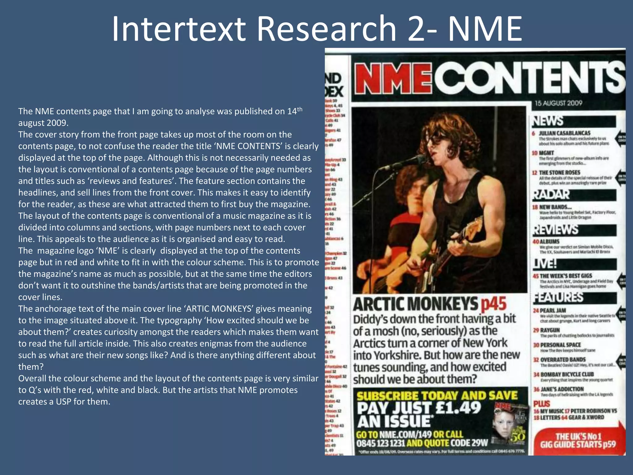 Intertext Research 2- NME
The NME contents page that I am going to analyse was published on 14th
august 2009.
The cover story from the front page takes up most of the room on the
contents page, to not confuse the reader the title ‘NME CONTENTS’ is clearly
displayed at the top of the page. Although this is not necessarily needed as
the layout is conventional of a contents page because of the page numbers
and titles such as ‘reviews and features’. The feature section contains the
headlines, and sell lines from the front cover. This makes it easy to identify
for the reader, as these are what attracted them to first buy the magazine.
The layout of the contents page is conventional of a music magazine as it is
divided into columns and sections, with page numbers next to each cover
line. This appeals to the audience as it is organised and easy to read.
The magazine logo ‘NME’ is clearly displayed at the top of the contents
page but in red and white to fit in with the colour scheme. This is to promote
the magazine’s name as much as possible, but at the same time the editors
don’t want it to outshine the bands/artists that are being promoted in the
cover lines.
The anchorage text of the main cover line ‘ARTIC MONKEYS’ gives meaning
to the image situated above it. The typography ‘How excited should we be
about them?’ creates curiosity amongst the readers which makes them want
to read the full article inside. This also creates enigmas from the audience
such as what are their new songs like? And is there anything different about
them?
Overall the colour scheme and the layout of the contents page is very similar
to Q’s with the red, white and black. But the artists that NME promotes
creates a USP for them.
 