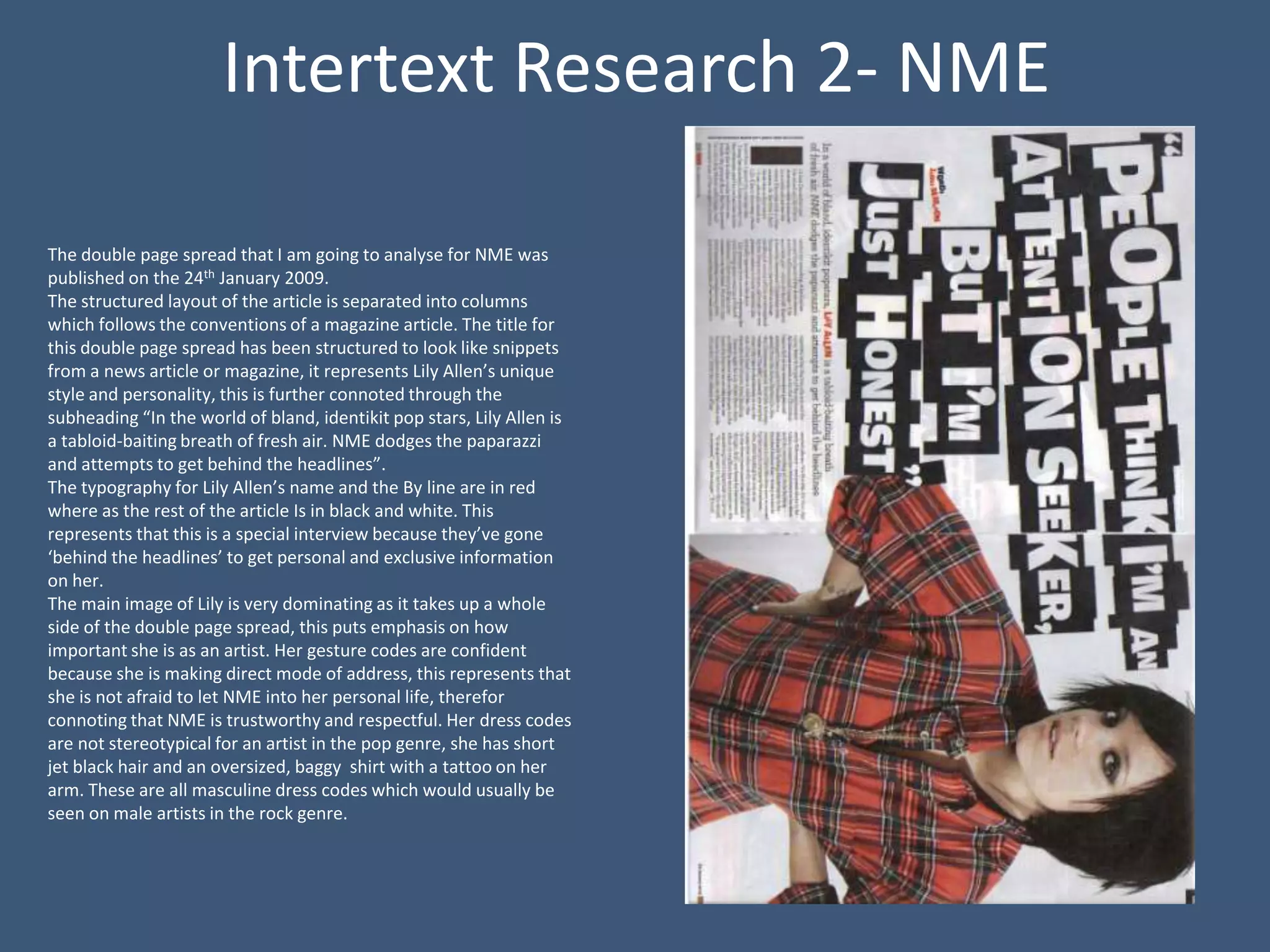 Intertext Research 2- NME

The double page spread that I am going to analyse for NME was
published on the 24th January 2009.
The structured layout of the article is separated into columns
which follows the conventions of a magazine article. The title for
this double page spread has been structured to look like snippets
from a news article or magazine, it represents Lily Allen’s unique
style and personality, this is further connoted through the
subheading “In the world of bland, identikit pop stars, Lily Allen is
a tabloid-baiting breath of fresh air. NME dodges the paparazzi
and attempts to get behind the headlines”.
The typography for Lily Allen’s name and the By line are in red
where as the rest of the article Is in black and white. This
represents that this is a special interview because they’ve gone
‘behind the headlines’ to get personal and exclusive information
on her.
The main image of Lily is very dominating as it takes up a whole
side of the double page spread, this puts emphasis on how
important she is as an artist. Her gesture codes are confident
because she is making direct mode of address, this represents that
she is not afraid to let NME into her personal life, therefor
connoting that NME is trustworthy and respectful. Her dress codes
are not stereotypical for an artist in the pop genre, she has short
jet black hair and an oversized, baggy shirt with a tattoo on her
arm. These are all masculine dress codes which would usually be
seen on male artists in the rock genre.
 