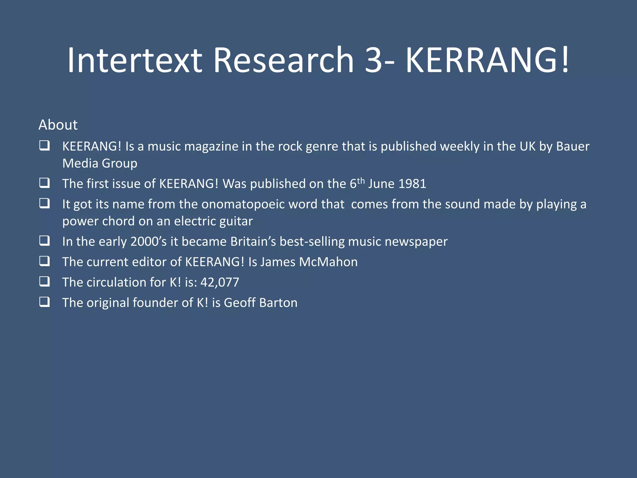Intertext Research 3- KERRANG!
About
 KEERANG! Is a music magazine in the rock genre that is published weekly in the UK by Bauer
  Media Group
 The first issue of KEERANG! Was published on the 6th June 1981
 It got its name from the onomatopoeic word that comes from the sound made by playing a
  power chord on an electric guitar
 In the early 2000’s it became Britain’s best-selling music newspaper
 The current editor of KEERANG! Is James McMahon
 The circulation for K! is: 42,077
 The original founder of K! is Geoff Barton
 