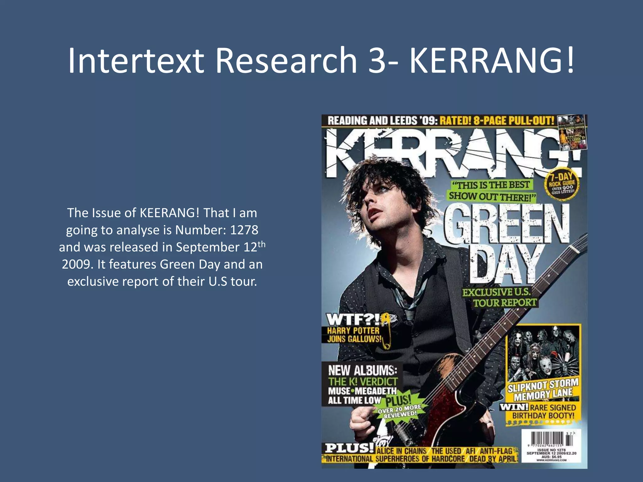 Intertext Research 3- KERRANG!


 The Issue of KEERANG! That I am
 going to analyse is Number: 1278
and was released in September 12th
2009. It features Green Day and an
 exclusive report of their U.S tour.
 