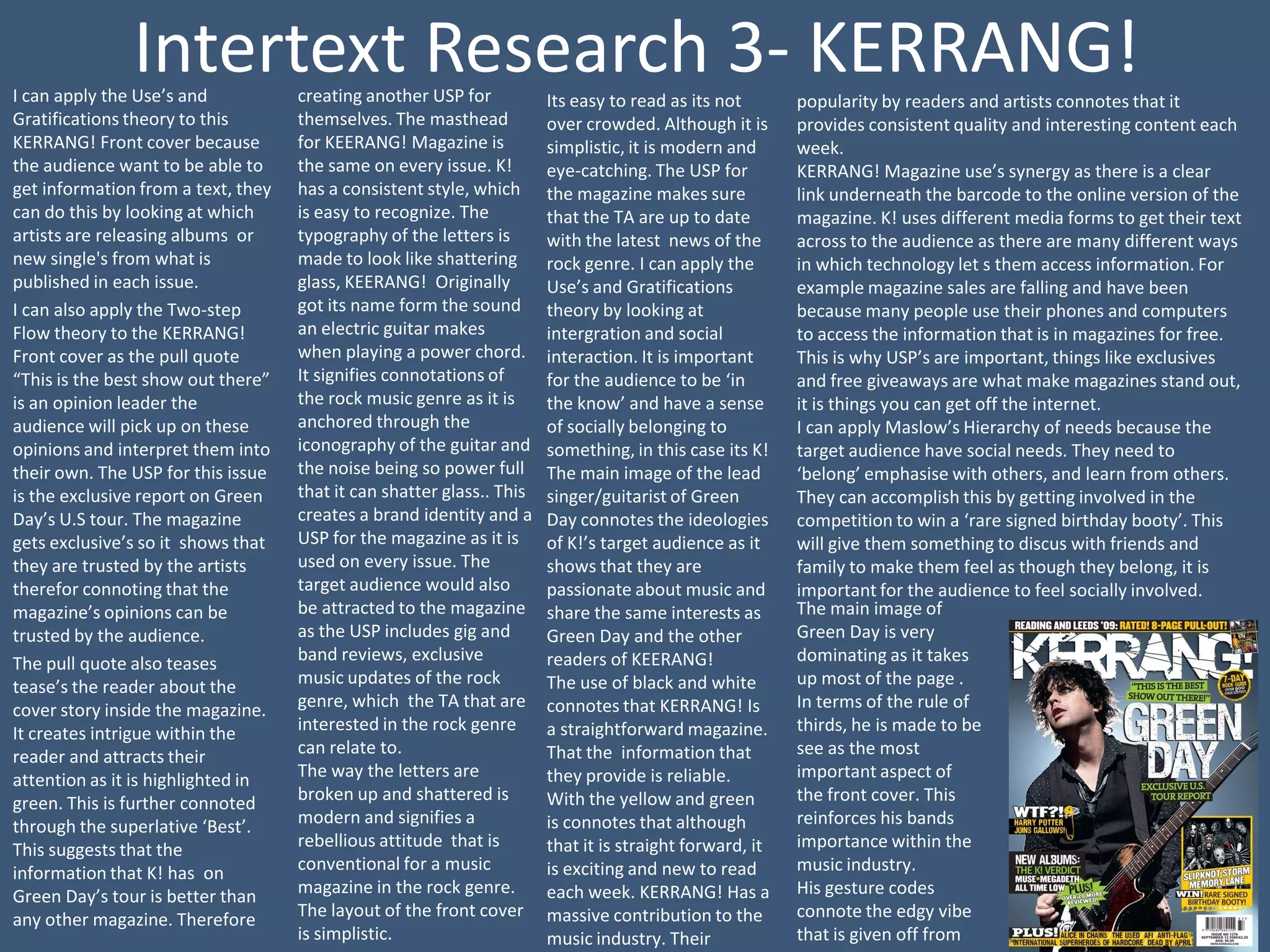 Intertext Research 3- KERRANG!
I can apply the Use’s and           creating another USP for           Its easy to read as its not       popularity by readers and artists connotes that it
Gratifications theory to this       themselves. The masthead           over crowded. Although it is      provides consistent quality and interesting content each
KERRANG! Front cover because        for KEERANG! Magazine is           simplistic, it is modern and      week.
the audience want to be able to     the same on every issue. K!        eye-catching. The USP for         KERRANG! Magazine use’s synergy as there is a clear
get information from a text, they   has a consistent style, which      the magazine makes sure           link underneath the barcode to the online version of the
can do this by looking at which     is easy to recognize. The          that the TA are up to date        magazine. K! uses different media forms to get their text
artists are releasing albums or     typography of the letters is       with the latest news of the       across to the audience as there are many different ways
new single's from what is           made to look like shattering       rock genre. I can apply the       in which technology let s them access information. For
published in each issue.            glass, KEERANG! Originally         Use’s and Gratifications          example magazine sales are falling and have been
I can also apply the Two-step       got its name form the sound        theory by looking at              because many people use their phones and computers
Flow theory to the KERRANG!         an electric guitar makes           intergration and social           to access the information that is in magazines for free.
Front cover as the pull quote       when playing a power chord.        interaction. It is important      This is why USP’s are important, things like exclusives
“This is the best show out there”   It signifies connotations of       for the audience to be ‘in        and free giveaways are what make magazines stand out,
is an opinion leader the            the rock music genre as it is      the know’ and have a sense        it is things you can get off the internet.
audience will pick up on these      anchored through the               of socially belonging to          I can apply Maslow’s Hierarchy of needs because the
opinions and interpret them into    iconography of the guitar and      something, in this case its K!    target audience have social needs. They need to
their own. The USP for this issue   the noise being so power full      The main image of the lead        ‘belong’ emphasise with others, and learn from others.
is the exclusive report on Green    that it can shatter glass.. This   singer/guitarist of Green         They can accomplish this by getting involved in the
Day’s U.S tour. The magazine        creates a brand identity and a     Day connotes the ideologies       competition to win a ‘rare signed birthday booty’. This
gets exclusive’s so it shows that   USP for the magazine as it is      of K!’s target audience as it     will give them something to discus with friends and
they are trusted by the artists     used on every issue. The           shows that they are               family to make them feel as though they belong, it is
therefor connoting that the         target audience would also         passionate about music and        important for the audience to feel socially involved.
magazine’s opinions can be          be attracted to the magazine       share the same interests as       The main image of
trusted by the audience.            as the USP includes gig and        Green Day and the other           Green Day is very
The pull quote also teases          band reviews, exclusive            readers of KEERANG!               dominating as it takes
tease’s the reader about the        music updates of the rock          The use of black and white        up most of the page .
cover story inside the magazine.    genre, which the TA that are       connotes that KERRANG! Is         In terms of the rule of
It creates intrigue within the      interested in the rock genre       a straightforward magazine.       thirds, he is made to be
reader and attracts their           can relate to.                     That the information that         see as the most
attention as it is highlighted in   The way the letters are            they provide is reliable.         important aspect of
green. This is further connoted     broken up and shattered is         With the yellow and green         the front cover. This
through the superlative ‘Best’.     modern and signifies a             is connotes that although         reinforces his bands
This suggests that the              rebellious attitude that is        that it is straight forward, it   importance within the
information that K! has on          conventional for a music           is exciting and new to read       music industry.
Green Day’s tour is better than     magazine in the rock genre.        each week. KERRANG! Has a         His gesture codes
any other magazine. Therefore       The layout of the front cover      massive contribution to the       connote the edgy vibe
                                    is simplistic.                     music industry. Their             that is given off from
 