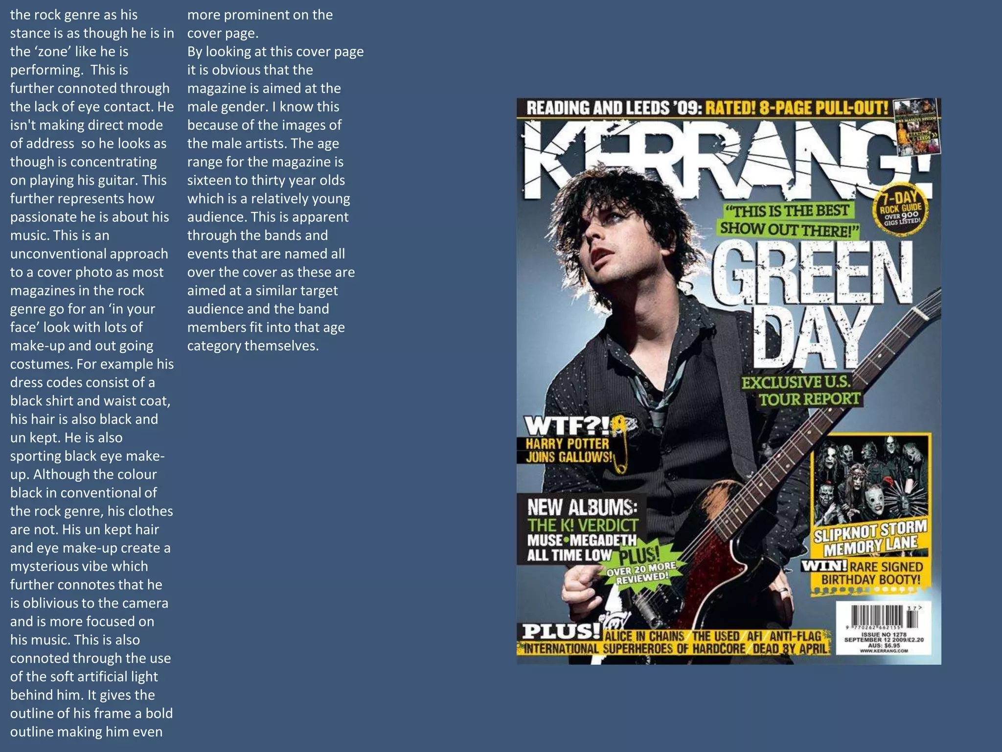 the rock genre as his          more prominent on the
stance is as though he is in   cover page.
the ‘zone’ like he is          By looking at this cover page
performing. This is            it is obvious that the
further connoted through       magazine is aimed at the
the lack of eye contact. He    male gender. I know this
isn't making direct mode       because of the images of
of address so he looks as      the male artists. The age
though is concentrating        range for the magazine is
on playing his guitar. This    sixteen to thirty year olds
further represents how         which is a relatively young
passionate he is about his     audience. This is apparent
music. This is an              through the bands and
unconventional approach        events that are named all
to a cover photo as most       over the cover as these are
magazines in the rock          aimed at a similar target
genre go for an ‘in your       audience and the band
face’ look with lots of        members fit into that age
make-up and out going          category themselves.
costumes. For example his
dress codes consist of a
black shirt and waist coat,
his hair is also black and
un kept. He is also
sporting black eye make-
up. Although the colour
black in conventional of
the rock genre, his clothes
are not. His un kept hair
and eye make-up create a
mysterious vibe which
further connotes that he
is oblivious to the camera
and is more focused on
his music. This is also
connoted through the use
of the soft artificial light
behind him. It gives the
outline of his frame a bold
outline making him even
 