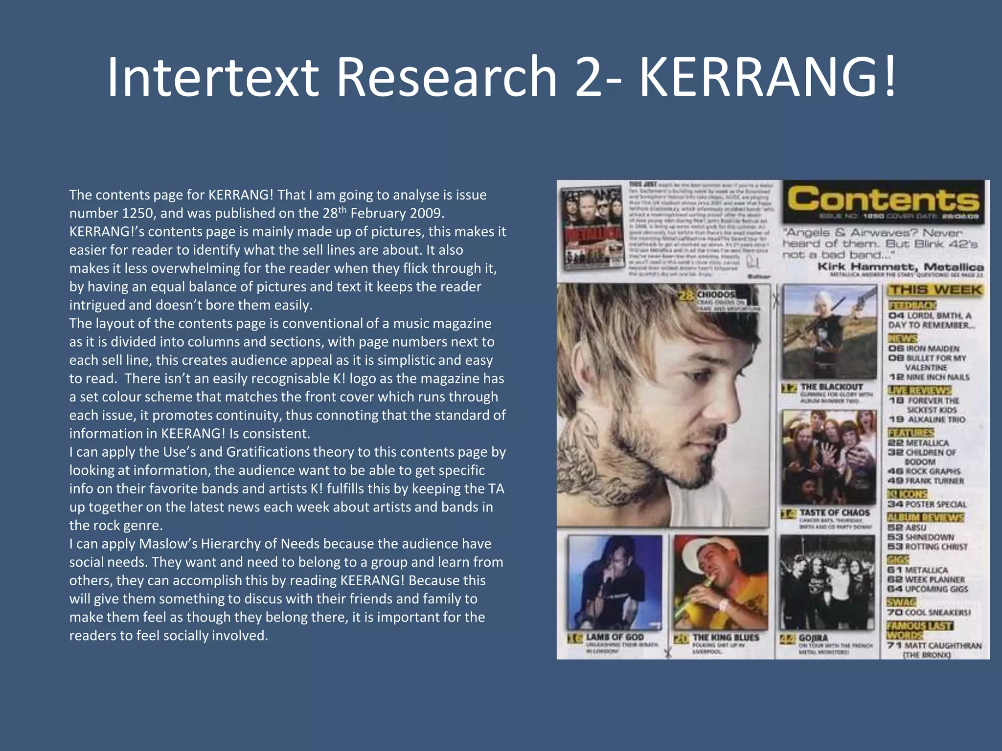 Intertext Research 2- KERRANG!
The contents page for KERRANG! That I am going to analyse is issue
number 1250, and was published on the 28th February 2009.
KERRANG!’s contents page is mainly made up of pictures, this makes it
easier for reader to identify what the sell lines are about. It also
makes it less overwhelming for the reader when they flick through it,
by having an equal balance of pictures and text it keeps the reader
intrigued and doesn’t bore them easily.
The layout of the contents page is conventional of a music magazine
as it is divided into columns and sections, with page numbers next to
each sell line, this creates audience appeal as it is simplistic and easy
to read. There isn’t an easily recognisable K! logo as the magazine has
a set colour scheme that matches the front cover which runs through
each issue, it promotes continuity, thus connoting that the standard of
information in KEERANG! Is consistent.
I can apply the Use’s and Gratifications theory to this contents page by
looking at information, the audience want to be able to get specific
info on their favorite bands and artists K! fulfills this by keeping the TA
up together on the latest news each week about artists and bands in
the rock genre.
I can apply Maslow’s Hierarchy of Needs because the audience have
social needs. They want and need to belong to a group and learn from
others, they can accomplish this by reading KEERANG! Because this
will give them something to discus with their friends and family to
make them feel as though they belong there, it is important for the
readers to feel socially involved.
 