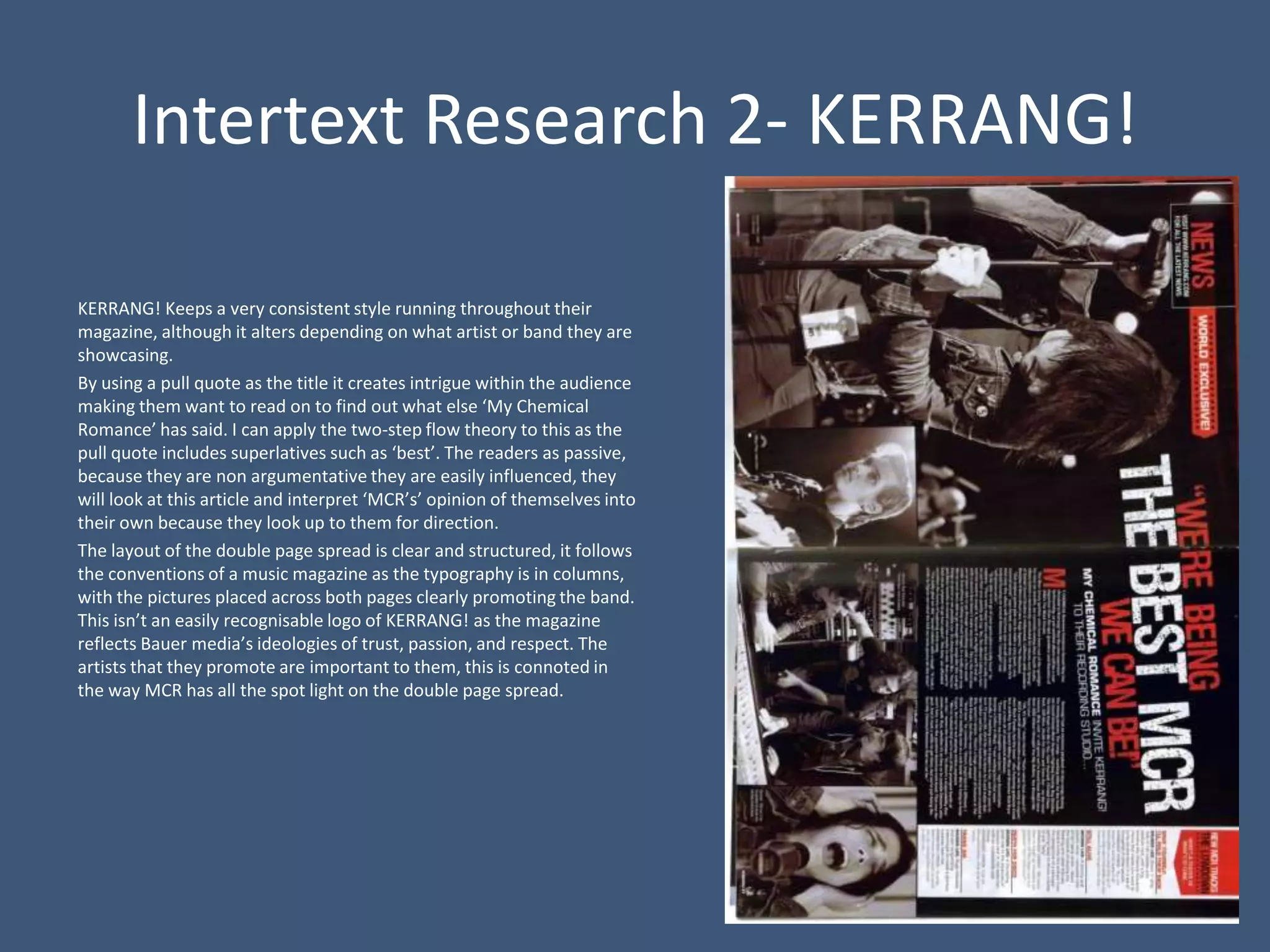 Intertext Research 2- KERRANG!

KERRANG! Keeps a very consistent style running throughout their
magazine, although it alters depending on what artist or band they are
showcasing.
By using a pull quote as the title it creates intrigue within the audience
making them want to read on to find out what else ‘My Chemical
Romance’ has said. I can apply the two-step flow theory to this as the
pull quote includes superlatives such as ‘best’. The readers as passive,
because they are non argumentative they are easily influenced, they
will look at this article and interpret ‘MCR’s’ opinion of themselves into
their own because they look up to them for direction.
The layout of the double page spread is clear and structured, it follows
the conventions of a music magazine as the typography is in columns,
with the pictures placed across both pages clearly promoting the band.
This isn’t an easily recognisable logo of KERRANG! as the magazine
reflects Bauer media’s ideologies of trust, passion, and respect. The
artists that they promote are important to them, this is connoted in
the way MCR has all the spot light on the double page spread.
 