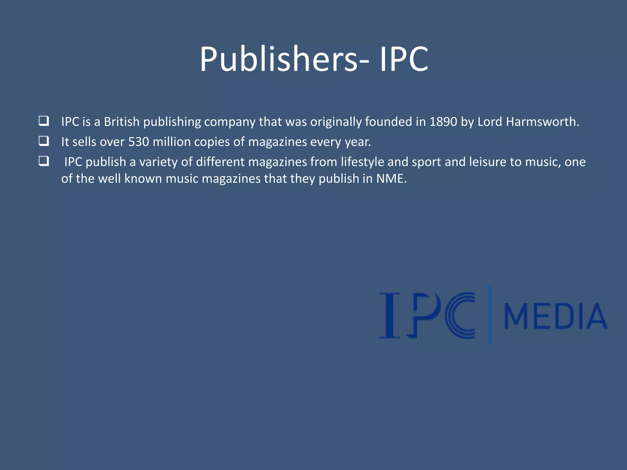 Publishers- IPC
 IPC is a British publishing company that was originally founded in 1890 by Lord Harmsworth.
 It sells over 530 million copies of magazines every year.
 IPC publish a variety of different magazines from lifestyle and sport and leisure to music, one
  of the well known music magazines that they publish in NME.
 