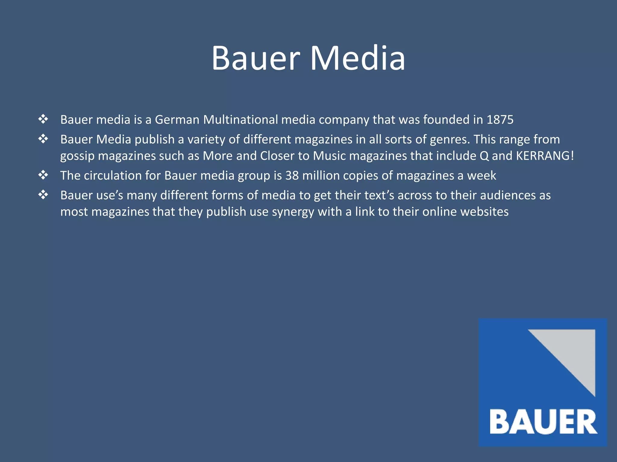 Bauer Media
 Bauer media is a German Multinational media company that was founded in 1875
 Bauer Media publish a variety of different magazines in all sorts of genres. This range from
  gossip magazines such as More and Closer to Music magazines that include Q and KERRANG!
 The circulation for Bauer media group is 38 million copies of magazines a week
 Bauer use’s many different forms of media to get their text’s across to their audiences as
  most magazines that they publish use synergy with a link to their online websites
 