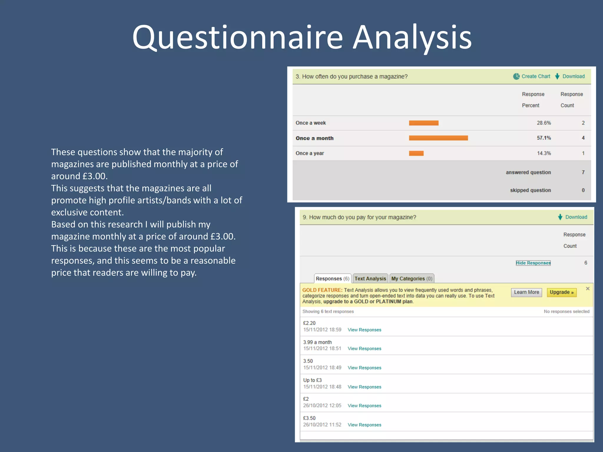 Questionnaire Analysis

These questions show that the majority of
magazines are published monthly at a price of
around £3.00.
This suggests that the magazines are all
promote high profile artists/bands with a lot of
exclusive content.
Based on this research I will publish my
magazine monthly at a price of around £3.00.
This is because these are the most popular
responses, and this seems to be a reasonable
price that readers are willing to pay.
 