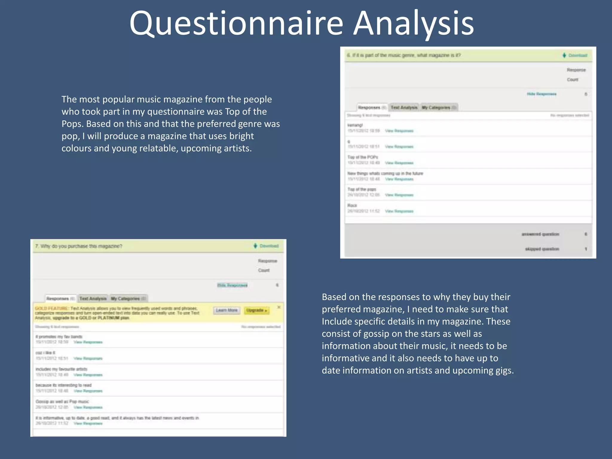 Questionnaire Analysis
The most popular music magazine from the people
who took part in my questionnaire was Top of the
Pops. Based on this and that the preferred genre was
pop, I will produce a magazine that uses bright
colours and young relatable, upcoming artists.




                                                       Based on the responses to why they buy their
                                                       preferred magazine, I need to make sure that
                                                       Include specific details in my magazine. These
                                                       consist of gossip on the stars as well as
                                                       information about their music, it needs to be
                                                       informative and it also needs to have up to
                                                       date information on artists and upcoming gigs.
 