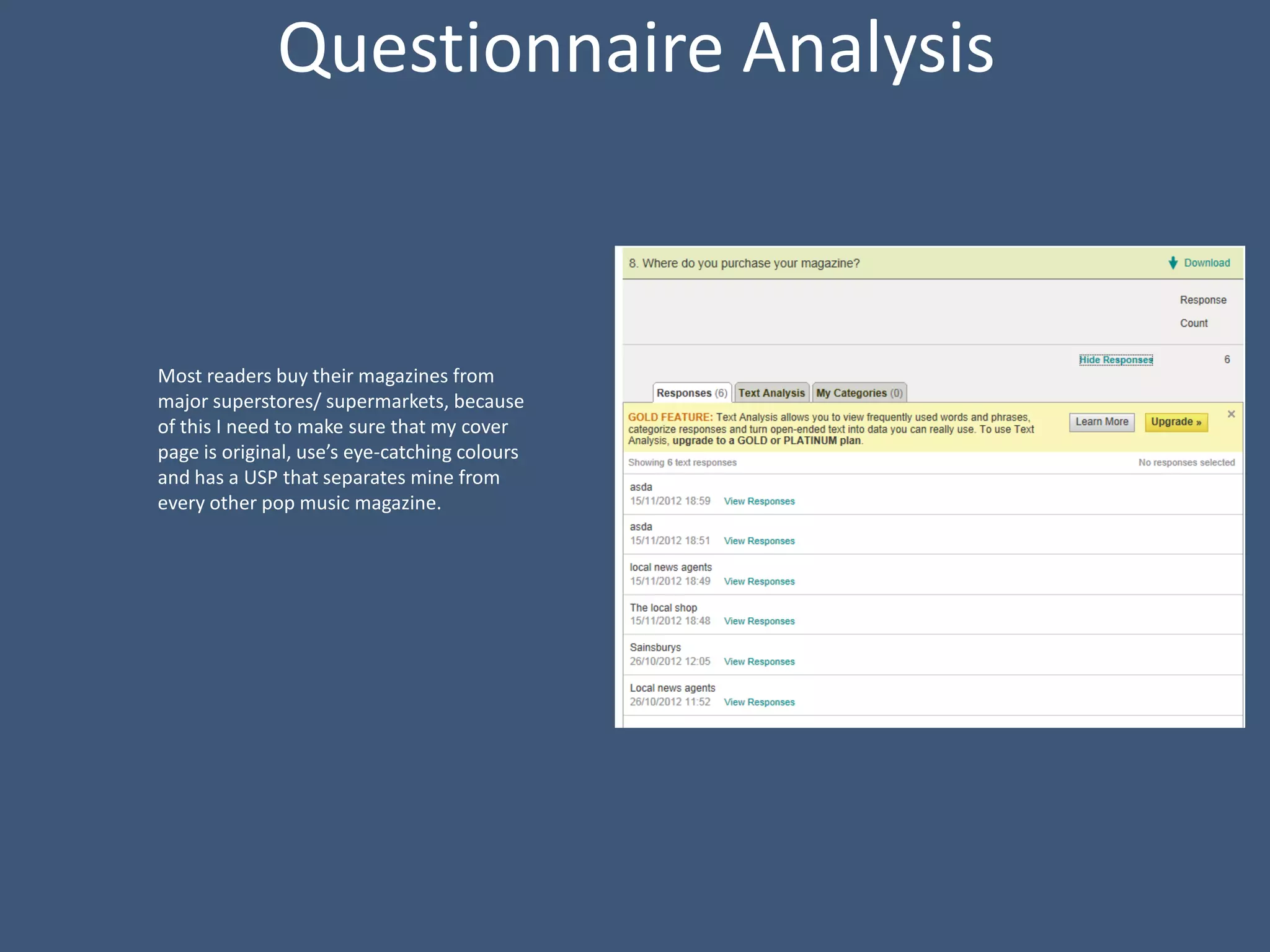 Questionnaire Analysis



Most readers buy their magazines from
major superstores/ supermarkets, because
of this I need to make sure that my cover
page is original, use’s eye-catching colours
and has a USP that separates mine from
every other pop music magazine.
 