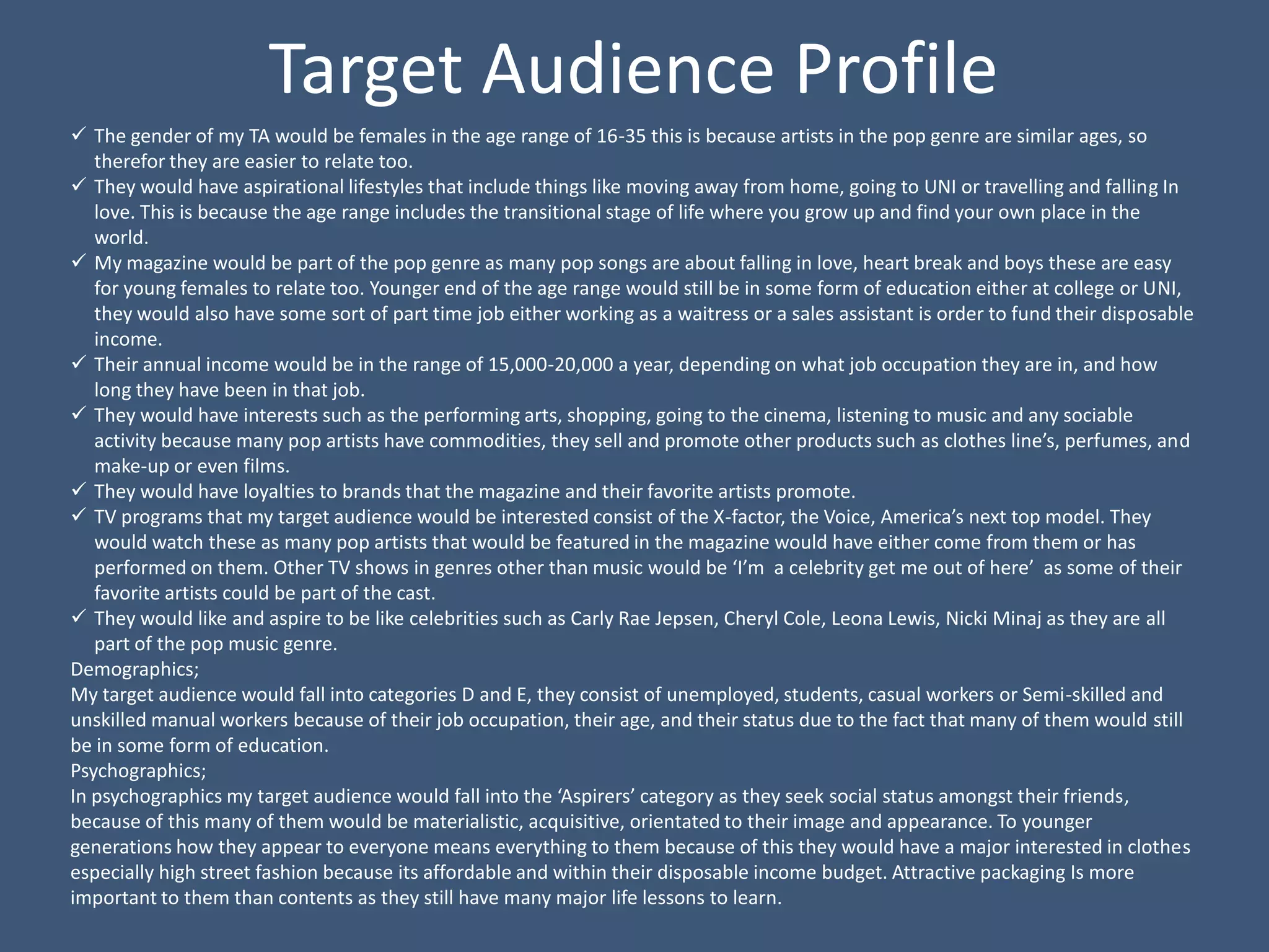 Target Audience Profile
 The gender of my TA would be females in the age range of 16-35 this is because artists in the pop genre are similar ages, so
   therefor they are easier to relate too.
 They would have aspirational lifestyles that include things like moving away from home, going to UNI or travelling and falling In
   love. This is because the age range includes the transitional stage of life where you grow up and find your own place in the
   world.
 My magazine would be part of the pop genre as many pop songs are about falling in love, heart break and boys these are easy
   for young females to relate too. Younger end of the age range would still be in some form of education either at college or UNI,
   they would also have some sort of part time job either working as a waitress or a sales assistant is order to fund their disposable
   income.
 Their annual income would be in the range of 15,000-20,000 a year, depending on what job occupation they are in, and how
   long they have been in that job.
 They would have interests such as the performing arts, shopping, going to the cinema, listening to music and any sociable
   activity because many pop artists have commodities, they sell and promote other products such as clothes line’s, perfumes, and
   make-up or even films.
 They would have loyalties to brands that the magazine and their favorite artists promote.
 TV programs that my target audience would be interested consist of the X-factor, the Voice, America’s next top model. They
   would watch these as many pop artists that would be featured in the magazine would have either come from them or has
   performed on them. Other TV shows in genres other than music would be ‘I’m a celebrity get me out of here’ as some of their
   favorite artists could be part of the cast.
 They would like and aspire to be like celebrities such as Carly Rae Jepsen, Cheryl Cole, Leona Lewis, Nicki Minaj as they are all
   part of the pop music genre.
Demographics;
My target audience would fall into categories D and E, they consist of unemployed, students, casual workers or Semi-skilled and
unskilled manual workers because of their job occupation, their age, and their status due to the fact that many of them would still
be in some form of education.
Psychographics;
In psychographics my target audience would fall into the ‘Aspirers’ category as they seek social status amongst their friends,
because of this many of them would be materialistic, acquisitive, orientated to their image and appearance. To younger
generations how they appear to everyone means everything to them because of this they would have a major interested in clothes
especially high street fashion because its affordable and within their disposable income budget. Attractive packaging Is more
important to them than contents as they still have many major life lessons to learn.
 