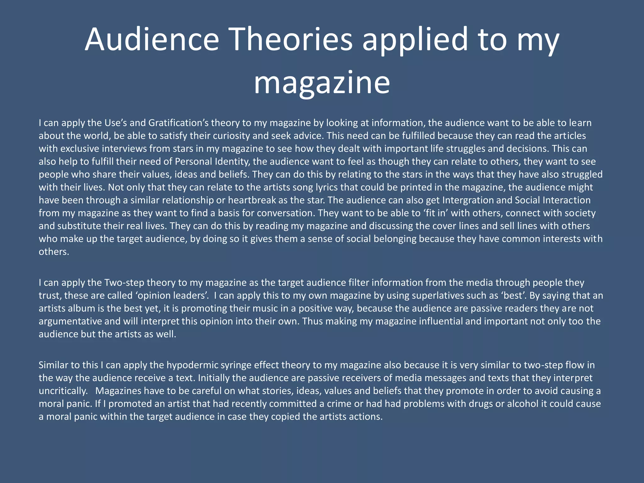 Audience Theories applied to my
                    magazine
I can apply the Use’s and Gratification’s theory to my magazine by looking at information, the audience want to be able to learn
about the world, be able to satisfy their curiosity and seek advice. This need can be fulfilled because they can read the articles
with exclusive interviews from stars in my magazine to see how they dealt with important life struggles and decisions. This can
also help to fulfill their need of Personal Identity, the audience want to feel as though they can relate to others, they want to see
people who share their values, ideas and beliefs. They can do this by relating to the stars in the ways that they have also struggled
with their lives. Not only that they can relate to the artists song lyrics that could be printed in the magazine, the audience might
have been through a similar relationship or heartbreak as the star. The audience can also get Intergration and Social Interaction
from my magazine as they want to find a basis for conversation. They want to be able to ‘fit in’ with others, connect with society
and substitute their real lives. They can do this by reading my magazine and discussing the cover lines and sell lines with others
who make up the target audience, by doing so it gives them a sense of social belonging because they have common interests with
others.

I can apply the Two-step theory to my magazine as the target audience filter information from the media through people they
trust, these are called ‘opinion leaders’. I can apply this to my own magazine by using superlatives such as ‘best’. By saying that an
artists album is the best yet, it is promoting their music in a positive way, because the audience are passive readers they are not
argumentative and will interpret this opinion into their own. Thus making my magazine influential and important not only too the
audience but the artists as well.

Similar to this I can apply the hypodermic syringe effect theory to my magazine also because it is very similar to two-step flow in
the way the audience receive a text. Initially the audience are passive receivers of media messages and texts that they interpret
uncritically. Magazines have to be careful on what stories, ideas, values and beliefs that they promote in order to avoid causing a
moral panic. If I promoted an artist that had recently committed a crime or had had problems with drugs or alcohol it could cause
a moral panic within the target audience in case they copied the artists actions.
 