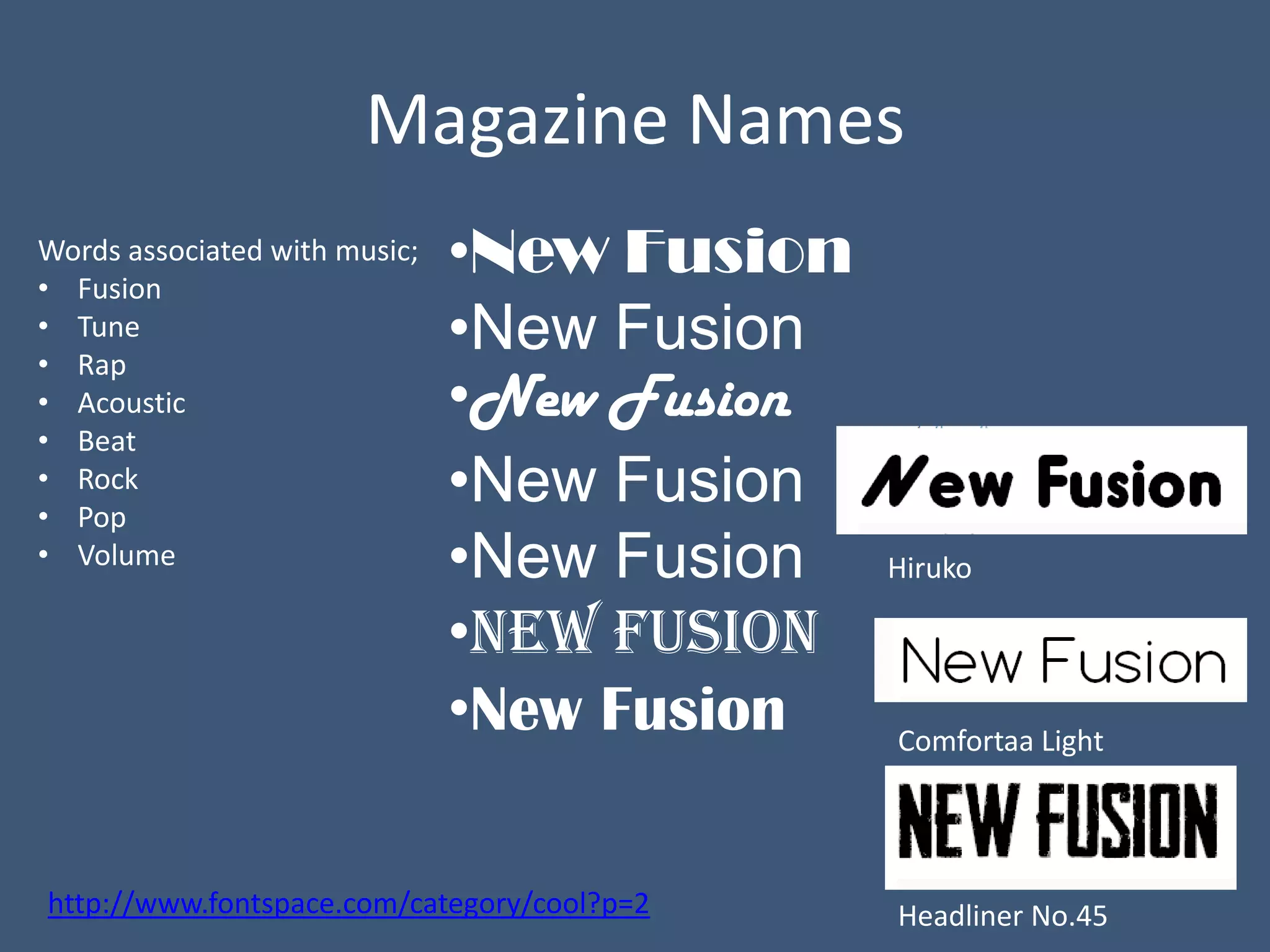 Magazine Names
Words associated with music;
• Fusion
                               •New Fusion
• Tune
• Rap
                               •New Fusion
• Acoustic                     •New Fusion
• Beat
• Rock
• Pop
                               •New Fusion
• Volume                       •New Fusion   Hiruko

                               •New Fusion
                               •New Fusion   Comfortaa Light




http://www.fontspace.com/category/cool?p=2   Headliner No.45
 