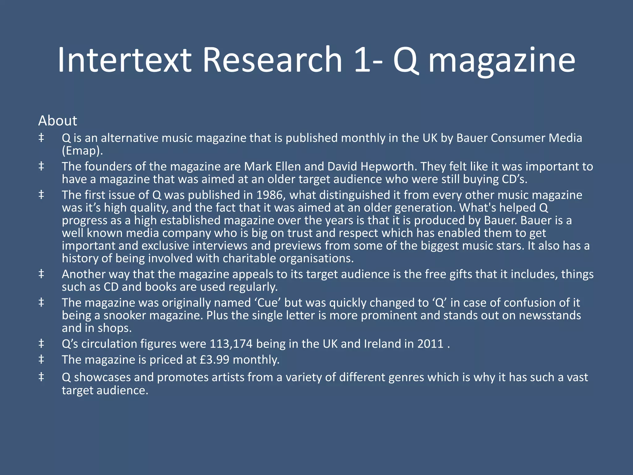Intertext Research 1- Q magazine
About
‡   Q is an alternative music magazine that is published monthly in the UK by Bauer Consumer Media
    (Emap).
‡   The founders of the magazine are Mark Ellen and David Hepworth. They felt like it was important to
    have a magazine that was aimed at an older target audience who were still buying CD’s.
‡   The first issue of Q was published in 1986, what distinguished it from every other music magazine
    was it’s high quality, and the fact that it was aimed at an older generation. What's helped Q
    progress as a high established magazine over the years is that it is produced by Bauer. Bauer is a
    well known media company who is big on trust and respect which has enabled them to get
    important and exclusive interviews and previews from some of the biggest music stars. It also has a
    history of being involved with charitable organisations.
‡   Another way that the magazine appeals to its target audience is the free gifts that it includes, things
    such as CD and books are used regularly.
‡   The magazine was originally named ‘Cue’ but was quickly changed to ‘Q’ in case of confusion of it
    being a snooker magazine. Plus the single letter is more prominent and stands out on newsstands
    and in shops.
‡   Q’s circulation figures were 113,174 being in the UK and Ireland in 2011 .
‡   The magazine is priced at £3.99 monthly.
‡   Q showcases and promotes artists from a variety of different genres which is why it has such a vast
    target audience.
 