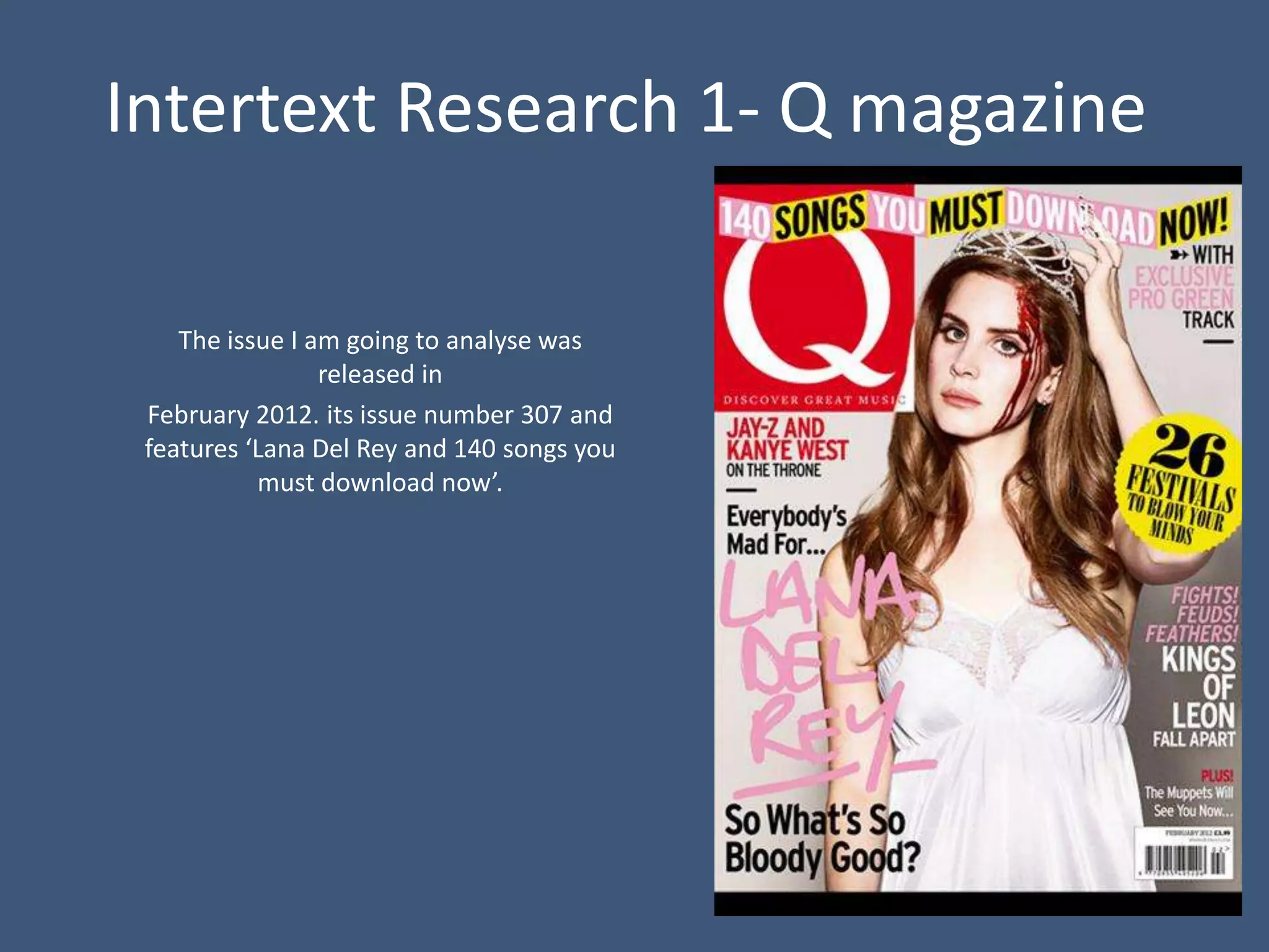 Intertext Research 1- Q magazine

    The issue I am going to analyse was
                 released in
 February 2012. its issue number 307 and
 features ‘Lana Del Rey and 140 songs you
           must download now’.
 