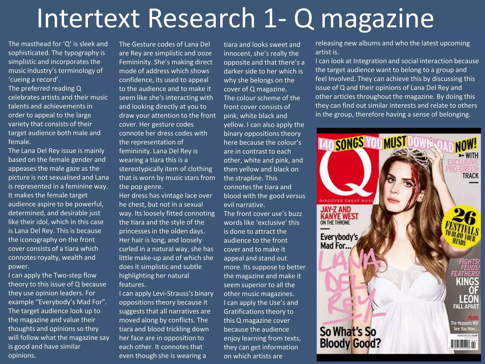 Intertext Research 1- Q magazine
The masthead for ‘Q’ is sleek and     The Gesture codes of Lana Del       tiara and looks sweet and      releasing new albums and who the latest upcoming
sophisticated. The typography is      are Rey are simplistic and ooze     innocent, she’s really the     artist is.
simplistic and incorporates the       Femininity. She’s making direct     opposite and that there’s a    I can look at Integration and social interaction because
music industry’s terminology of       mode of address which shows         darker side to her which is    the target audience want to belong to a group and
‘cueing a record’.                    confidence, its used to appeal      why she belongs on the         feel Involved. They can achieve this by discussing this
The preferred reading Q               to the audience and to make it      cover of Q magazine.           issue of Q and their opinions of Lana Del Rey and
celebrates artists and their music    seem like she's interacting with    The colour scheme of the       other articles throughout the magazine. By doing this
talents and achievements in           and looking directly at you to      front cover consists of        they can find out similar interests and relate to others
order to appeal to the large          draw your attention to the front    pink, white black and          in the group, therefore having a sense of belonging.
variety that consists of their        cover. Her gesture codes            yellow. I can also apply the
target audience both male and         connote her dress codes with        binary oppositions theory
female.                               the representation of               here because the colour’s
The Lana Del Rey issue is mainly      femininity. Lana Del Rey is         are in contrast to each
based on the female gender and        wearing a tiara this is a           other, white and pink, and
appeases the male gaze as the         stereotypically item of clothing    then yellow and black on
picture is not sexualised and Lana    that is worn by music stars from    the strapline. This
is represented in a feminine way.     the pop genre.                      connotes the tiara and
It makes the female target            Her dress has vintage lace over     blood with the good versus
audience aspire to be powerful,       he chest, but not in a sexual       evil narrative.
determined, and desirable just        way. Its loosely fitted connoting   The front cover use’s buzz
like their idol, which in this case   the tiara and the style of the      words like ‘exclusive’ this
is Lana Del Rey. This is because      princesses in the olden days.       is done to attract the
the iconography on the front          Her hair is long, and loosely       audience to the front
cover consists of a tiara which       curled in a natural way, she has    cover and to make it
connotes royalty, wealth and          little make-up and of which she     appeal and stand out
power.                                does it simplistic and subtle       more. Its suppose to better
I can apply the Two-step flow         highlighting her natural            the magazine and make it
theory to this issue of Q because     features.                           seem superior to all the
they use opinion leaders. For         I can apply Levi-Strauss's binary   other music magazines.
example “Everybody’s Mad For”.        oppositions theory because it       I can apply the Use’s and
The target audience look up to        suggests that all narratives are    Gratifications theory to
the magazine and value their          moved along by conflicts. The       this Q magazine cover
thoughts and opinions so they         tiara and blood trickling down      because the audience
will follow what the magazine say     her face are in opposition to       enjoy learning from texts,
is good and have similar              each other. It connotes that        they can get information
opinions.                             even though she is wearing a        on which artists are
 