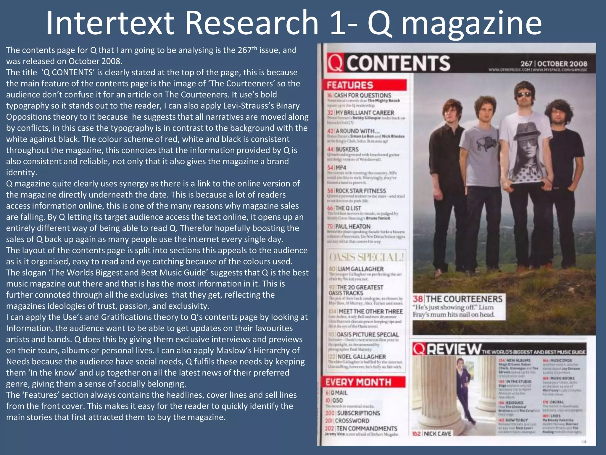 Intertext Research 1- Q magazine
The contents page for Q that I am going to be analysing is the 267th issue, and
was released on October 2008.
The title ‘Q CONTENTS’ is clearly stated at the top of the page, this is because
the main feature of the contents page is the image of ‘The Courteeners’ so the
audience don’t confuse it for an article on The Courteeners. It use’s bold
typography so it stands out to the reader, I can also apply Levi-Strauss’s Binary
Oppositions theory to it because he suggests that all narratives are moved along
by conflicts, in this case the typography is in contrast to the background with the
white against black. The colour scheme of red, white and black is consistent
throughout the magazine, this connotes that the information provided by Q is
also consistent and reliable, not only that it also gives the magazine a brand
identity.
Q magazine quite clearly uses synergy as there is a link to the online version of
the magazine directly underneath the date. This is because a lot of readers
access information online, this is one of the many reasons why magazine sales
are falling. By Q letting its target audience access the text online, it opens up an
entirely different way of being able to read Q. Therefor hopefully boosting the
sales of Q back up again as many people use the internet every single day.
The layout of the contents page is split into sections this appeals to the audience
as is it organised, easy to read and eye catching because of the colours used.
The slogan ‘The Worlds Biggest and Best Music Guide’ suggests that Q is the best
music magazine out there and that is has the most information in it. This is
further connoted through all the exclusives that they get, reflecting the
magazines ideologies of trust, passion, and exclusivity.
I can apply the Use’s and Gratifications theory to Q’s contents page by looking at
Information, the audience want to be able to get updates on their favourites
artists and bands. Q does this by giving them exclusive interviews and previews
on their tours, albums or personal lives. I can also apply Maslow’s Hierarchy of
Needs because the audience have social needs, Q fulfils these needs by keeping
them ‘In the know’ and up together on all the latest news of their preferred
genre, giving them a sense of socially belonging.
The ‘Features’ section always contains the headlines, cover lines and sell lines
from the front cover. This makes it easy for the reader to quickly identify the
main stories that first attracted them to buy the magazine.
 