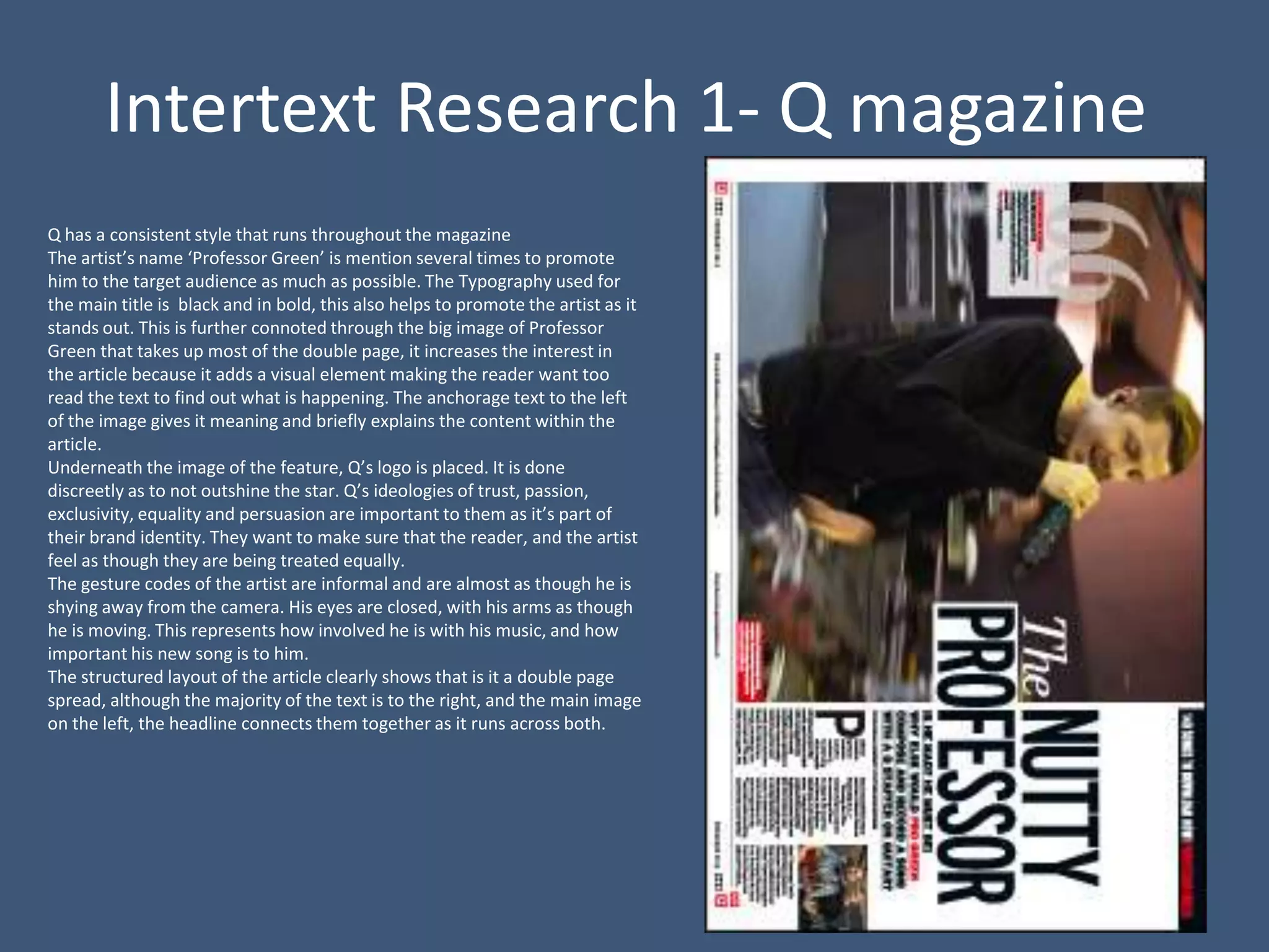 Intertext Research 1- Q magazine
Q has a consistent style that runs throughout the magazine
The artist’s name ‘Professor Green’ is mention several times to promote
him to the target audience as much as possible. The Typography used for
the main title is black and in bold, this also helps to promote the artist as it
stands out. This is further connoted through the big image of Professor
Green that takes up most of the double page, it increases the interest in
the article because it adds a visual element making the reader want too
read the text to find out what is happening. The anchorage text to the left
of the image gives it meaning and briefly explains the content within the
article.
Underneath the image of the feature, Q’s logo is placed. It is done
discreetly as to not outshine the star. Q’s ideologies of trust, passion,
exclusivity, equality and persuasion are important to them as it’s part of
their brand identity. They want to make sure that the reader, and the artist
feel as though they are being treated equally.
The gesture codes of the artist are informal and are almost as though he is
shying away from the camera. His eyes are closed, with his arms as though
he is moving. This represents how involved he is with his music, and how
important his new song is to him.
The structured layout of the article clearly shows that is it a double page
spread, although the majority of the text is to the right, and the main image
on the left, the headline connects them together as it runs across both.
 
