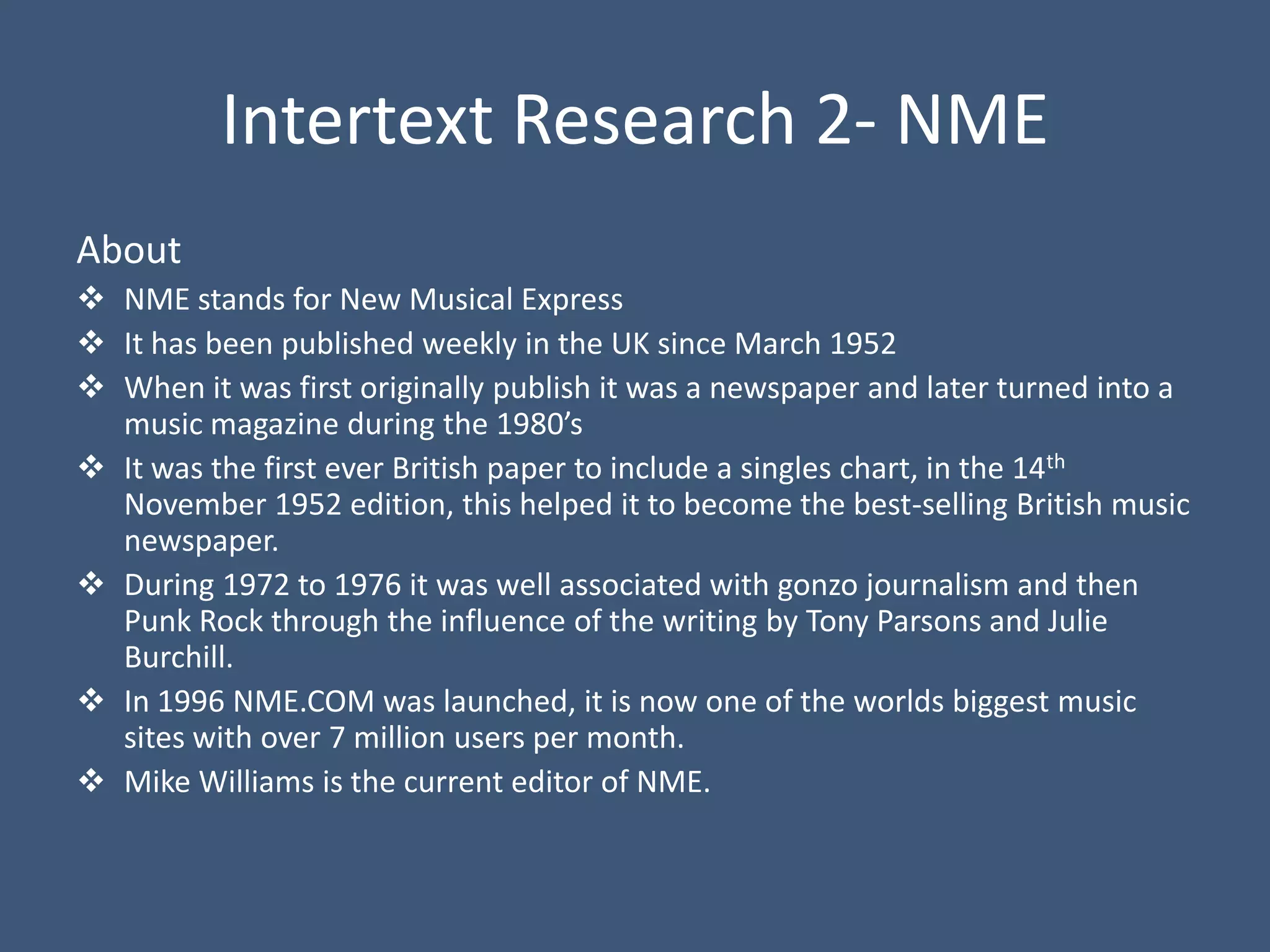 Intertext Research 2- NME
About
 NME stands for New Musical Express
 It has been published weekly in the UK since March 1952
 When it was first originally publish it was a newspaper and later turned into a
  music magazine during the 1980’s
 It was the first ever British paper to include a singles chart, in the 14th
  November 1952 edition, this helped it to become the best-selling British music
  newspaper.
 During 1972 to 1976 it was well associated with gonzo journalism and then
  Punk Rock through the influence of the writing by Tony Parsons and Julie
  Burchill.
 In 1996 NME.COM was launched, it is now one of the worlds biggest music
  sites with over 7 million users per month.
 Mike Williams is the current editor of NME.
 