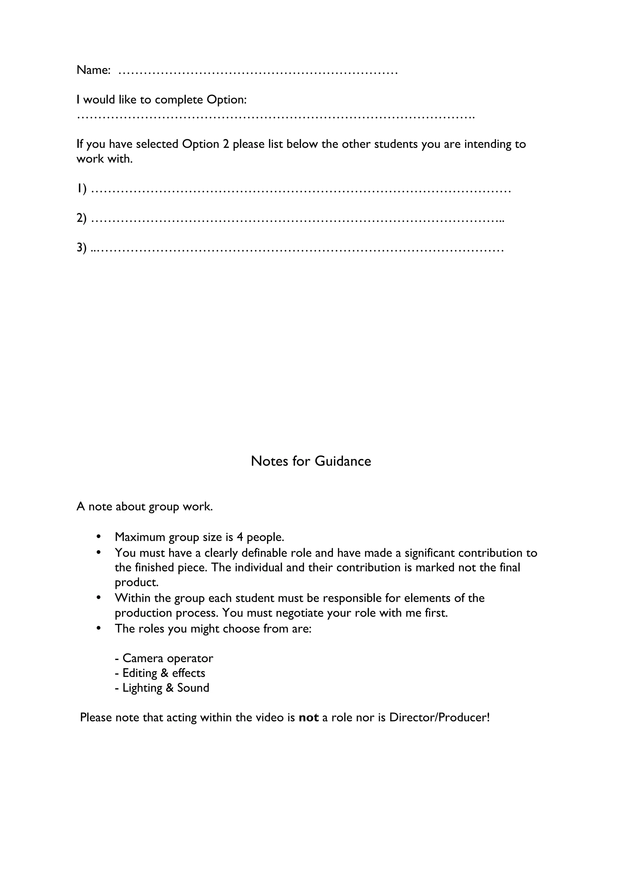 Name: …………………………………………………………

I would like to complete Option:
………………………………………………………………………………….

If you have selected Option 2 please list below the other students you are intending to
work with.

1) ………………………………………………………………………………………

2) ……………………………………………………………………………………..

3) ..……………………………………………………………………………………




                                 Notes for Guidance


A note about group work.

   •   Maximum group size is 4 people.
   •   You must have a clearly definable role and have made a significant contribution to
       the finished piece. The individual and their contribution is marked not the final
       product.
   •   Within the group each student must be responsible for elements of the
       production process. You must negotiate your role with me first.
   •   The roles you might choose from are:

       - Camera operator
       - Editing & effects
       - Lighting & Sound

Please note that acting within the video is not a role nor is Director/Producer!
 