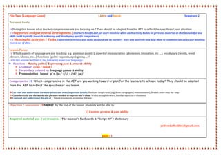  
 
 
 
 
 
 
 
 
 
 
 
 
 
 
 
 
 
 
 
 
 
 
 
 
 
 
 
 
 
 
 
 
 
 
 
 
File Two  [Language Game]                                                                                    Listen and Speak                                                                                                    Sequence 2 
 
Personal Goals:    
                                
During this lesson, what teacher competencies are you focusing on ? They should be adapted from the ATF to reflect the specifies of your situation  
 Supported and purposeful development.[ Learners benefit and get more involved when each activity builds on previous material so that knowledge and 
skills build logically towards achieving and developing specific competences 
  Meaningful Activities / Tasks. Classroom activities and tasks should draw on learners' lives and interests and help them to communicate ideas and meaning 
in and out of class . 
 
Lesson Focus: 
 Which aspects of language are you teaching: e.g. grammar point(s), aspect of pronunciation (phonemes, intonation, etc …), vocabulary (words, word 
phrases, idioms, etc…) functions (polite requests, apologizing….)? 
In this lesson I will teach the following aspects of language: 
 Function :  Making polite/ Expressing past & present ability 
 Grammar: « can / could » 
 Vocabulary  related to:  language games & ability 
 Pronunciation : Sound  ‘y’ = /ju:/ ‐ /i/  ‐ /ei/‐ /ai/ 
 
Competencies : Which competencies in the AEF are you working toward or plan for the learners to achieve today? They should be adapted
from the AEF to reflect the specifies of you lesson.
Can read and understand the main points and some important details. Medium –length texts (e.g. three paragraphs) demonstration). Broken down step‐ by‐ step .  
 Can effectively use the words and phrases needed to express one's ideas :Within straightforward ,familiar topics an d situations 
 Can read and understand the gist of  :  Simple arguments or opinion that are: 
 
Objectives / Assessment :SWBAT  by the end of the lesson ,students will be able to :  
 
1) Express present & past ability 
 
Required material and  / or resources : The manual’s flashcards &  “Script 40” + dictionary  
 
                  yellowdaffodil66@gmail.com 
 
  
page 11 
 