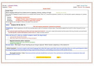  
File one : A Person’s Profile Level : Second Year .
Sequence : Three Lesson : Discover the Language
Guided Sheet
 
Lesson focus:
Which language skill(s) will the students work on (speaking, listening, reading, writing)? Speaking and writing .
Which aspects of language will students focus on? e.g. vocabulary (words, phrases, idioms, etc.), pronunciation (phonemes, intonation, etc.), functions (polite requests, apologizing, etc.), grammar
point(s), etc.
Function : Talking about possession
Grammar : Simple Present tense & Possessive pronouns
Vocabulary : Vocabulary related to daily life routine
Will you explicitly teach an aspect of culture in the lesson? If so, describe it:
• No
Swbat : Students Will Be Able To….
Talk and express possession ( possessive pronouns)
Competencies: Which competencies in the AEF are you working toward or plan for the learners to achieve today? (They should be adapted from the AEF to reflect the specifics of your
lesson.)
• Can read and understand the general ideas and some important details of :. very short  simple informational and descriptive texts (e.g. formulaic  personal email) 
• Can find specific, routine information in short texts of : simple everyday material 
When and how will I check my students’ progress toward the objective(s)?
• I can see when they do the activities.
• When they express their possession for things and objects
• Required materials and/or resources:
• The lesson is based class room situation and objects
• manual script page 38
Personal Goals: What aspect of your teaching are you trying to improve? Which teacher competency is this related to?
. Active Learners ; Learners acquire and retain language best when the topics meet their interests and when they are active participants in their 
learning: finding personal meaning ,learning cooperatively with peers, and making connections to life outside of class. 
 
• Meaningful Activities / Tasks  Classroom activities and tasks should draw on learners' lives and interests and help them to communicate ideas and 
meaning in and out of class .
• yelowfaffodil66 @gmail.com  page 21
 