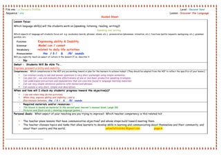 File one : a Person’s Profile Level : Second Year .
Sequence : one Lesson : Discover the Language .
Guided Sheet
                                                        
 
 
Lesson focus:
Which language skill(s) will the students work on (speaking, listening, reading, writing)?
Speaking and writing .
Which aspects of language will students focus on? e.g. vocabulary (words, phrases, idioms, etc.), pronunciation (phonemes, intonation, etc.), functions (polite requests, apologizing, etc.), grammar
point(s), etc.
Function : Expressing ability & Inability
Grammar : Model can / cannot
Vocabulary : related to daily life activities
Pronunciation : the / ð / & /θ/ sounds
Will you explicitly teach an aspect of culture in the lesson? If so, describe it:
• No
Swbat : Students Will Be Able To….
Express present a bility and inability
Competencies: Which competencies in the AEF are you working toward or plan for the learners to achieve today? (They should be adapted from the AEF to reflect the specifics of your lesson.)
• Can interact orally to ask and answer questions in very short exchanges using simple sentences.
• Can plan for , use and evaluate the effectiveness of one or two basic productive speaking strategies.
• Can understand instructions and explanations that are concrete found in language learning materials
• Can use very simple sentences patterns with memorized phrases.
• Can sustain a very short, simple oral description.
When and how will I check my students’ progress toward the objective(s)?
• I can see when they do the activities.
• When they express ability and inability ( one’s)
• Discriminate between the / ð / & /θ/ sounds
• Required materials and/or resources: T
• The lesson is based on material in the second year learner’s manual book ( page 30)
• Pictures and flash cards.( showing language games )
Personal Goals: What aspect of your teaching are you trying to improve? Which teacher competency is this related to?
• The teacher plans lessons that have communicative objectives1
and whose steps build toward meeting them.
• The teacher chooses topics and tasks that allow learners to develop skills in learning and communicating about themselves and their community, and
about their country and the world. yelowfaffodil66 @gmail.com  page 6
 