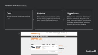 Goal
Increase view cart to checkout clicks by
15%.
Problem
There are too many prominent actions
that encourage people to pursue lower
value actions on the view cart page.
Hypotheses
I believe if we remove the distraction of
banners and buttons, the promo code
form, reduce h1 copy size and introduce
additional payment options, users will
be more likely to click checkout.
A Wolverine World Wide Case Study
v0
 