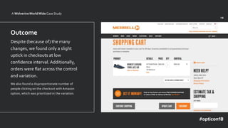 v1v0
Outcome
Despite (because of) the many
changes, we found only a slight
uptick in checkouts at low
confidence interval.Additionally,
orders were flat across the control
and variation.
We also found a disproportionate number of
people clicking on the checkout with Amazon
option, which was prioritized in the variation.
A WolverineWorldWide Case Study
 