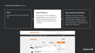 v1
A WolverineWorldWide Case Study
Goal
Increase view cart to checkout clicks by
15%
Problem
The CTAs on the cart are
distracting.
New Solution Hypothesis
I believe if we iterate on the last
variation by adding back a “Continue
Shopping” option, display an open
promo code form and “right size” the
Amazon pay option, users will be more
likely to click “Checkout.”
New Problems
By removing “continue shopping,”
makingAmazon pay prominent and
collapsing the promo code box, we
created net new problems for many
customers.
 