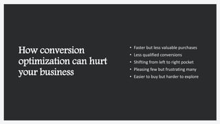 How conversion
optimization can hurt
your business
• Faster but less valuable purchases
• Less qualified conversions
• Shifting from left to right pocket
• Pleasing few but frustrating many
• Easier to buy but harder to explore
 