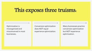 This exposes three truisms:
Optimization is
misorganized and
misconceived in most
businesses.
Many businesses practice
conversion optimization
but NOT experience
optimization.
Conversion optimization
does NOT equal
experience optimization.
 