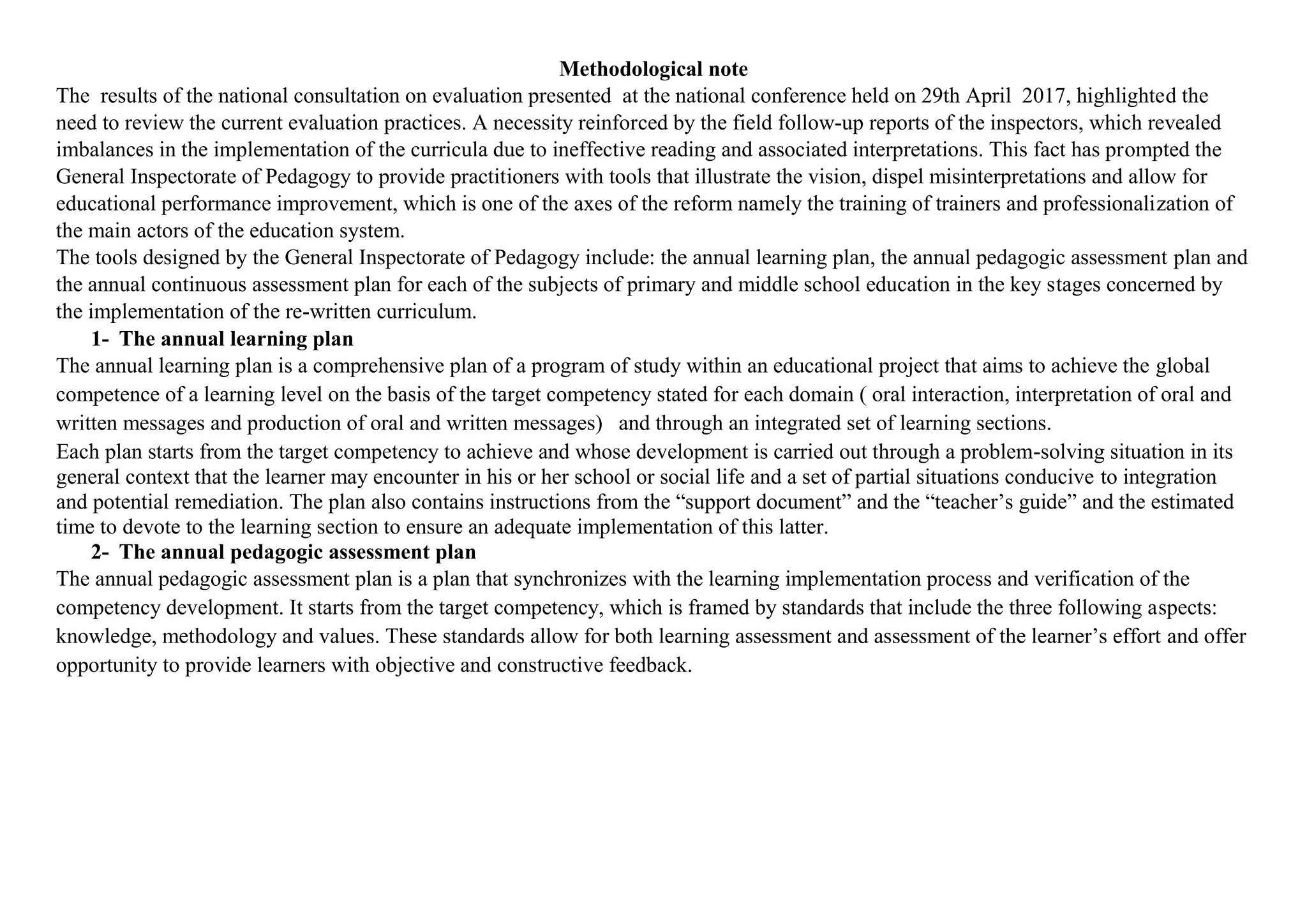 Methodological note
The results of the national consultation on evaluation presented at the national conference held on 29th April 2017, highlighted the
need to review the current evaluation practices. A necessity reinforced by the field follow-up reports of the inspectors, which revealed
imbalances in the implementation of the curricula due to ineffective reading and associated interpretations. This fact has prompted the
General Inspectorate of Pedagogy to provide practitioners with tools that illustrate the vision, dispel misinterpretations and allow for
educational performance improvement, which is one of the axes of the reform namely the training of trainers and professionalization of
the main actors of the education system.
The tools designed by the General Inspectorate of Pedagogy include: the annual learning plan, the annual pedagogic assessment plan and
the annual continuous assessment plan for each of the subjects of primary and middle school education in the key stages concerned by
the implementation of the re-written curriculum.
1- The annual learning plan
The annual learning plan is a comprehensive plan of a program of study within an educational project that aims to achieve the global
competence of a learning level on the basis of the target competency stated for each domain ( oral interaction, interpretation of oral and
written messages and production of oral and written messages) and through an integrated set of learning sections.
Each plan starts from the target competency to achieve and whose development is carried out through a problem-solving situation in its
general context that the learner may encounter in his or her school or social life and a set of partial situations conducive to integration
and potential remediation. The plan also contains instructions from the “support document” and the “teacher’s guide” and the estimated
time to devote to the learning section to ensure an adequate implementation of this latter.
2- The annual pedagogic assessment plan
The annual pedagogic assessment plan is a plan that synchronizes with the learning implementation process and verification of the
competency development. It starts from the target competency, which is framed by standards that include the three following aspects:
knowledge, methodology and values. These standards allow for both learning assessment and assessment of the learner’s effort and offer
opportunity to provide learners with objective and constructive feedback.
 