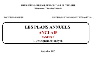 REPUBLIQUE ALGERIENNE DEMOCRATIQUE ET POPULAIRE
Ministère de l’Education Nationale
INSPECTION GENERALE DIRECTION DE L’ENSEIGNEMENT FONDAMENTAL
LES PLANS ANNUELS
ANGLAIS
ANNEES :2
L’enseignement moyen
Septembre 2017
 