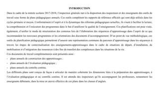 INTRODUCTION
Dans le cadre de la rentrée scolaire 2017-2018, l’inspection générale met à la disposition des inspecteurs et des enseignants des outils de
travail sous forme de plans pédagogiques annuels. Ces outils complètent les supports de référence officiels qui sont déjà utilisés dans les
cycles primaire et moyen. Conformément à l’esprit et à la dynamique des réformes pédagogiques actuelles, ils visent à faciliter la lecture,
la compréhension et l’exécution des programmes dans le but d’améliorer la qualité de l’enseignement. Ces planifications ont pour visée,
également, d’unifier le mode de structuration des contenus lors de l’élaboration des séquences d’apprentissage dans l’esprit de ce que
recommandent les nouveaux programmes et les orientations des documents d’accompagnement. D’un point de vue méthodologique, ces
outils de planification pédagogique permettront d’asseoir une représentation commune du parcours d’apprentissage dans les séquences à
travers les étapes de contextualisation des enseignements-apprentissages dans le cadre de situations de départ, d’installation, de
mobilisation et d’intégration des ressources à des fins de transfert des compétences dans les situations de la vie.
Ces documents de travail complémentaires sont présentés ainsi :
- plans annuels de construction des apprentissages ;
- plans annuels de l’évaluation pédagogique ;
- plans annuels du contrôle continu.
Les différents plans sont conçus de façon à articuler de manière cohérente les dimensions liées à la préparation des apprentissages, à
l’évaluation pédagogique et au contrôle continu. Il est attendu des inspecteurs qu’ils accompagnent les professeurs, notamment les
enseignants débutants, dans la mise en œuvre effective de ces plans dans les classes d’anglais.
 