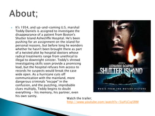    It's 1954, and up-and-coming U.S. marshal
    Teddy Daniels is assigned to investigate the
    disappearance of a patient from Boston's
    Shutter Island Ashecliffe Hospital. He's been
    pushing for an assignment on the island for
    personal reasons, but before long he wonders
    whether he hasn't been brought there as part
    of a twisted plot by hospital doctors whose
    radical treatments range from unethical to
    illegal to downright sinister. Teddy's shrewd
    investigating skills soon provide a promising
    lead, but the hospital refuses him access to
    records he suspects would break the case
    wide open. As a hurricane cuts off
    communication with the mainland, more
    dangerous criminals "escape" in the
    confusion, and the puzzling, improbable
    clues multiply, Teddy begins to doubt
    everything - his memory, his partner, even
    his own sanity.
                                         Watch the trailer;
                                         http://www.youtube.com/watch?v=5iaYLCiq5RM
 