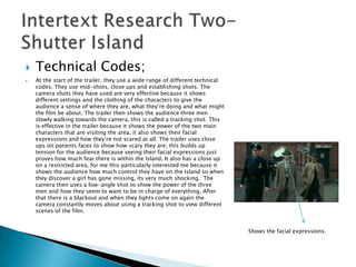    Technical Codes;
   At the start of the trailer, they use a wide range of different technical
    codes. They use mid-shots, close ups and establishing shots. The
    camera shots they have used are very effective because it shows
    different settings and the clothing of the characters to give the
    audience a sense of where they are, what they‟re doing and what might
    the film be about. The trailer then shows the audience three men
    slowly walking towards the camera, this is called a tracking shot. This
    is effective in the trailer because it shows the power of the two main
    characters that are visiting the area, it also shows their facial
    expressions and how they‟re not scared at all. The trailer uses close
    ups on patients faces to show how scary they are; this builds up
    tension for the audience because seeing their facial expressions just
    proves how much fear there is within the Island. It also has a close up
    on a restricted area, for me this particularly interested me because it
    shows the audience how much control they have on the Island so when
    they discover a girl has gone missing, its very much shocking. The
    camera then uses a low-angle shot to show the power of the three
    men and how they seem to want to be in charge of everything. After
    that there is a blackout and when they lights come on again the
    camera constantly moves about using a tracking shot to view different
    scenes of the film.


                                                                                Shows the facial expressions.
 