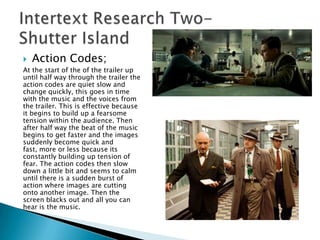    Action Codes;
At the start of the of the trailer up
until half way through the trailer the
action codes are quiet slow and
change quickly, this goes in time
with the music and the voices from
the trailer. This is effective because
it begins to build up a fearsome
tension within the audience. Then
after half way the beat of the music
begins to get faster and the images
suddenly become quick and
fast, more or less because its
constantly building up tension of
fear. The action codes then slow
down a little bit and seems to calm
until there is a sudden burst of
action where images are cutting
onto another image. Then the
screen blacks out and all you can
hear is the music.
 