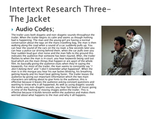    Audio Codes;
The trailer uses both diagetic and non-diagetic sounds throughout the
trailer. When the trailer begins its calm and seems as though nothing
bad is happening. The man and the young girl are having a normal
conversation about the tags on the mans travelling bag, the man is then
walking along the road when a sound of a car suddenly pulls up. You
can hear the sound of the cars on the icy road, a few seconds later you
can hear a police car driving behind them. when the car pulls over you
hear sudden loud gun shot noise and the man falls to the ground this
indicates the audience that someone has been injured. After, the trailer
flashes to when the man is in court; you hear keywords being said out
loud which are the main things that happen or are apart of the whole
film. Its basically giving the audience clues when they‟re saying the
keywords. For most of the trailer, the man seems to constantly say “I
don‟t belong here” and “I don‟t remember what happened”. When the
man is in the morgue you hear his eye lashes blinking, his breathing
getting heavily and his heart beat getting faster. The trailer teases the
audience by giving out important information which the two main
characters are talking about to give hints to the audience, this is
effective because it leaves the audience asking constant questions and
wanting to know why it all happened. As well as using diagetic sounds
the trailer uses non-diagetic sounds, you hear fast beats of music going
in time of the flashing or moving images within the trailer. This is
effective because it builds tension within the audience and makes them
worried about what happens to the man and why it all happens.
 