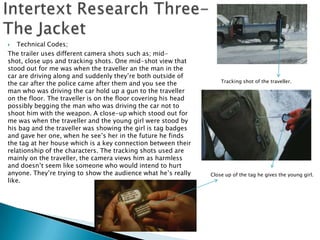   Technical Codes;
The trailer uses different camera shots such as; mid-
shot, close ups and tracking shots. One mid-shot view that
stood out for me was when the traveller an the man in the
car are driving along and suddenly they‟re both outside of
the car after the police came after them and you see the            Tracking shot of the traveller.

man who was driving the car hold up a gun to the traveller
on the floor. The traveller is on the floor covering his head
possibly begging the man who was driving the car not to
shoot him with the weapon. A close-up which stood out for
me was when the traveller and the young girl were stood by
his bag and the traveller was showing the girl is tag badges
and gave her one, when he see‟s her in the future he finds
the tag at her house which is a key connection between their
relationship of the characters. The tracking shots used are
mainly on the traveller, the camera views him as harmless
and doesn‟t seem like someone who would intend to hurt
anyone. They‟re trying to show the audience what he‟s really    Close up of the tag he gives the young girl.
like.
 