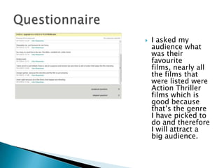    I asked my
    audience what
    was their
    favourite
    films, nearly all
    the films that
    were listed were
    Action Thriller
    films which is
    good because
    that‟s the genre
    I have picked to
    do and therefore
    I will attract a
    big audience.
 