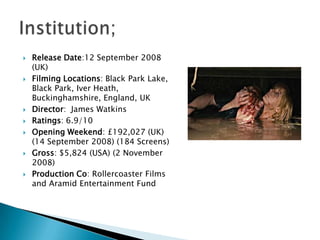    Release Date:12 September 2008
    (UK)
   Filming Locations: Black Park Lake,
    Black Park, Iver Heath,
    Buckinghamshire, England, UK
   Director: James Watkins
   Ratings: 6.9/10
   Opening Weekend: £192,027 (UK)
    (14 September 2008) (184 Screens)
   Gross: $5,824 (USA) (2 November
    2008)
   Production Co: Rollercoaster Films
    and Aramid Entertainment Fund
 