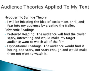 Hypodermic Syringe Theory
 I will be injecting the idea of excitement, thrill and
  fear into my audience by creating the trailer.
Polysemic Readings;
 Preferred Reading; The audience will find the trailer
  scary, interesting and would make my target
  audience want to watch all of the film.
 Oppositional Readings; The audience would find it
  boring, too scary, not scary enough and would make
  them not want to watch it.
 