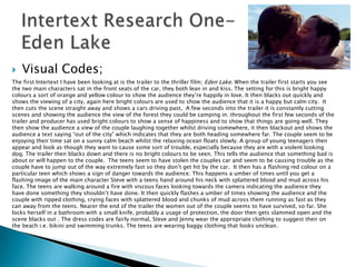    Visual Codes;
The first Intertext I have been looking at is the trailer to the thriller film; Eden Lake. When the trailer first starts you see
the two main characters sat in the front seats of the car, they both lean in and kiss. The setting for this is bright happy
colours a sort of orange and yellow colour to show the audience they‟re happily in love. It then blacks out quickly and
shows the viewing of a city, again here bright colours are used to show the audience that it is a happy but calm city. It
then cuts the scene straight away and shows a cars driving past, A few seconds into the trailer it is constantly cutting
scenes and showing the audience the view of the forest they could be camping in. throughout the first few seconds of the
trailer and producer has used bright colours to show a sense of happiness and to show that things are going well. They
then show the audience a view of the couple laughing together whilst driving somewhere, it then blackout and shows the
audience a text saying “out of the city” which indicates that they are both heading somewhere far. The couple seem to be
enjoying their time sat on a sunny calm beach whilst the relaxing ocean floats slowly. A group of young teenagers then
appear and look as though they want to cause some sort of trouble, especially because they are with a violent looking
dog. The trailer then blacks down and there is no bright colours to be seen. This tells the audience that something bad is
about or will happen to the couple. The teens seem to have stolen the couples car and seem to be causing trouble as the
couple have to jump out of the way extremely fast so they don‟t get hit by the car. It then has a flashing red colour on a
particular teen which shows a sign of danger towards the audience. This happens a umber of times until you get a
flashing image of the main character Steve with a teens hand around his neck with splattered blood and mud across his
face. The teens are walking around a fire with viscous faces looking towards the camera indicating the audience they
have done something they shouldn‟t have done. It then quickly flashes a umber of times showing the audience and the
couple with ripped clothing, crying faces with splattered blood and chunks of mud across them running as fast as they
can away from the teens. Nearer the end of the trailer the women out of the couple seems to have survived, so far. She
locks herself in a bathroom with a small knife, probably a usage of protection, the door then gets slammed open and the
scene blacks out . The dress codes are fairly normal, Steve and Jenny wear the appropriate clothing to suggest their on
the beach i.e. bikini and swimming trunks. The teens are wearing baggy clothing that looks unclean.
 