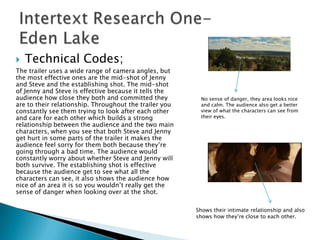    Technical Codes;
The trailer uses a wide range of camera angles, but
the most effective ones are the mid-shot of Jenny
and Steve and the establishing shot. The mid-shot
of Jenny and Steve is effective because it tells the
audience how close they both and committed they          No sense of danger, they area looks nice
are to their relationship. Throughout the trailer you    and calm. The audience also get a better
constantly see them trying to look after each other      view of what the characters can see from
and care for each other which builds a strong            their eyes.
relationship between the audience and the two main
characters, when you see that both Steve and Jenny
get hurt in some parts of the trailer it makes the
audience feel sorry for them both because they‟re
going through a bad time. The audience would
constantly worry about whether Steve and Jenny will
both survive. The establishing shot is effective
because the audience get to see what all the
characters can see, it also shows the audience how
nice of an area it is so you wouldn‟t really get the
sense of danger when looking over at the shot.

                                                        Shows their intimate relationship and also
                                                        shows how they‟re close to each other.
 