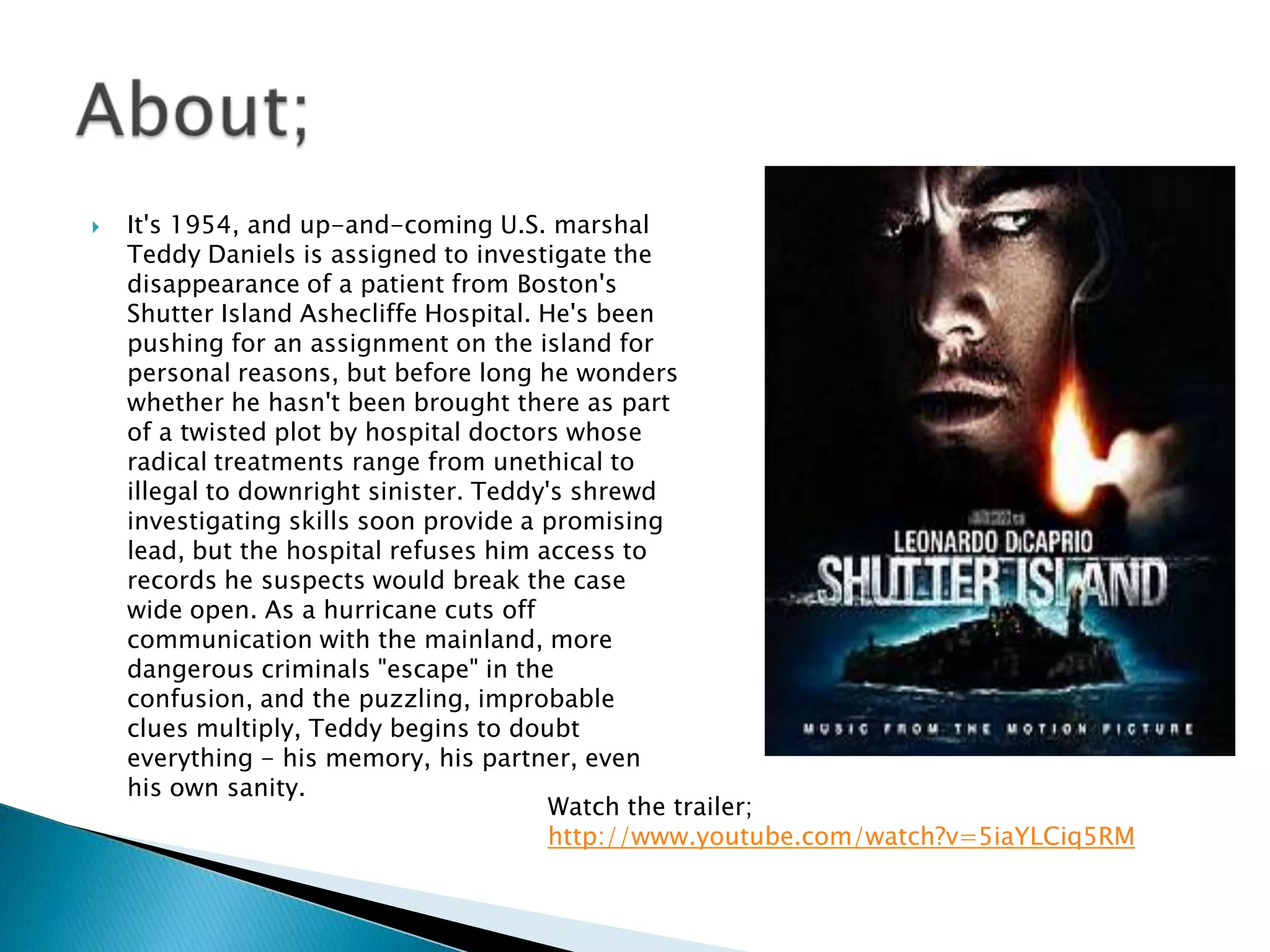    It's 1954, and up-and-coming U.S. marshal
    Teddy Daniels is assigned to investigate the
    disappearance of a patient from Boston's
    Shutter Island Ashecliffe Hospital. He's been
    pushing for an assignment on the island for
    personal reasons, but before long he wonders
    whether he hasn't been brought there as part
    of a twisted plot by hospital doctors whose
    radical treatments range from unethical to
    illegal to downright sinister. Teddy's shrewd
    investigating skills soon provide a promising
    lead, but the hospital refuses him access to
    records he suspects would break the case
    wide open. As a hurricane cuts off
    communication with the mainland, more
    dangerous criminals "escape" in the
    confusion, and the puzzling, improbable
    clues multiply, Teddy begins to doubt
    everything - his memory, his partner, even
    his own sanity.
                                         Watch the trailer;
                                         http://www.youtube.com/watch?v=5iaYLCiq5RM
 