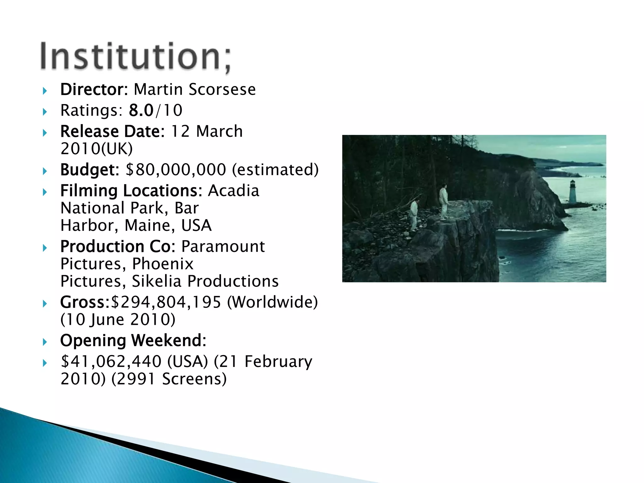    Director: Martin Scorsese
   Ratings: 8.0/10
   Release Date: 12 March
    2010(UK)
   Budget: $80,000,000 (estimated)
   Filming Locations: Acadia
    National Park, Bar
    Harbor, Maine, USA
   Production Co: Paramount
    Pictures, Phoenix
    Pictures, Sikelia Productions
   Gross:$294,804,195 (Worldwide)
    (10 June 2010)
   Opening Weekend:
   $41,062,440 (USA) (21 February
    2010) (2991 Screens)
 