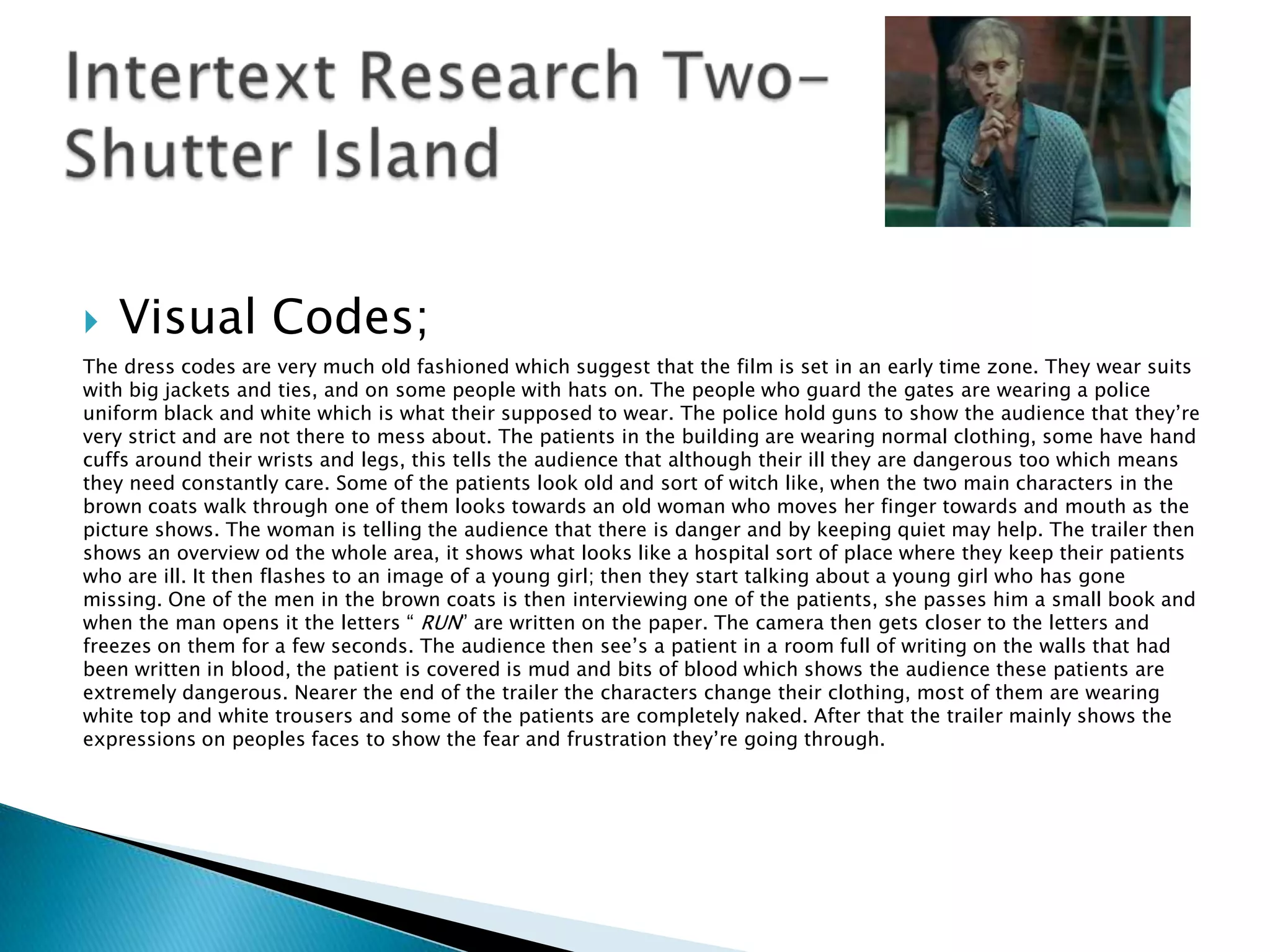    Visual Codes;
The dress codes are very much old fashioned which suggest that the film is set in an early time zone. They wear suits
with big jackets and ties, and on some people with hats on. The people who guard the gates are wearing a police
uniform black and white which is what their supposed to wear. The police hold guns to show the audience that they‟re
very strict and are not there to mess about. The patients in the building are wearing normal clothing, some have hand
cuffs around their wrists and legs, this tells the audience that although their ill they are dangerous too which means
they need constantly care. Some of the patients look old and sort of witch like, when the two main characters in the
brown coats walk through one of them looks towards an old woman who moves her finger towards and mouth as the
picture shows. The woman is telling the audience that there is danger and by keeping quiet may help. The trailer then
shows an overview od the whole area, it shows what looks like a hospital sort of place where they keep their patients
who are ill. It then flashes to an image of a young girl; then they start talking about a young girl who has gone
missing. One of the men in the brown coats is then interviewing one of the patients, she passes him a small book and
when the man opens it the letters “ RUN” are written on the paper. The camera then gets closer to the letters and
freezes on them for a few seconds. The audience then see‟s a patient in a room full of writing on the walls that had
been written in blood, the patient is covered is mud and bits of blood which shows the audience these patients are
extremely dangerous. Nearer the end of the trailer the characters change their clothing, most of them are wearing
white top and white trousers and some of the patients are completely naked. After that the trailer mainly shows the
expressions on peoples faces to show the fear and frustration they‟re going through.
 