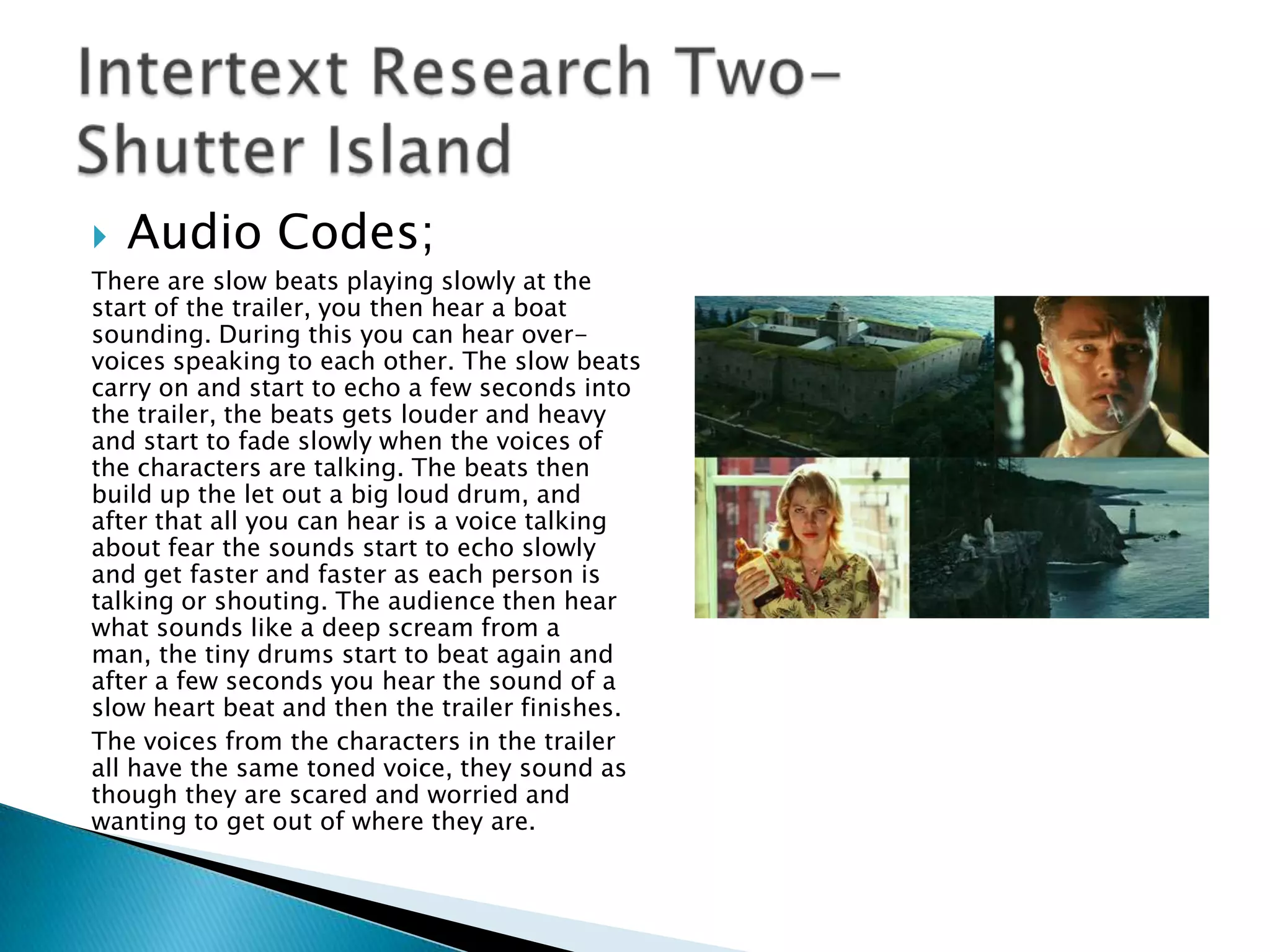    Audio Codes;
There are slow beats playing slowly at the
start of the trailer, you then hear a boat
sounding. During this you can hear over-
voices speaking to each other. The slow beats
carry on and start to echo a few seconds into
the trailer, the beats gets louder and heavy
and start to fade slowly when the voices of
the characters are talking. The beats then
build up the let out a big loud drum, and
after that all you can hear is a voice talking
about fear the sounds start to echo slowly
and get faster and faster as each person is
talking or shouting. The audience then hear
what sounds like a deep scream from a
man, the tiny drums start to beat again and
after a few seconds you hear the sound of a
slow heart beat and then the trailer finishes.
The voices from the characters in the trailer
all have the same toned voice, they sound as
though they are scared and worried and
wanting to get out of where they are.
 