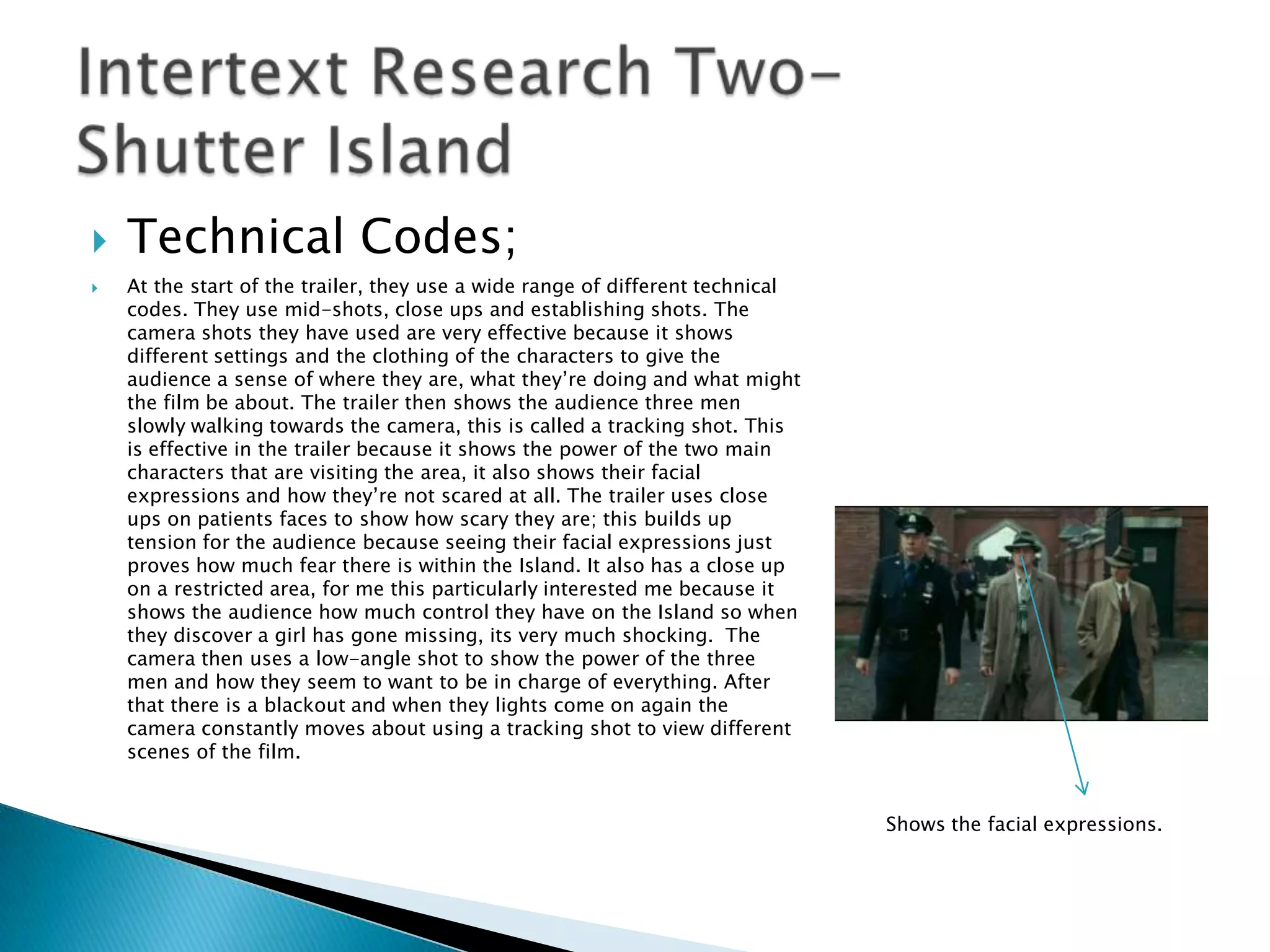    Technical Codes;
   At the start of the trailer, they use a wide range of different technical
    codes. They use mid-shots, close ups and establishing shots. The
    camera shots they have used are very effective because it shows
    different settings and the clothing of the characters to give the
    audience a sense of where they are, what they‟re doing and what might
    the film be about. The trailer then shows the audience three men
    slowly walking towards the camera, this is called a tracking shot. This
    is effective in the trailer because it shows the power of the two main
    characters that are visiting the area, it also shows their facial
    expressions and how they‟re not scared at all. The trailer uses close
    ups on patients faces to show how scary they are; this builds up
    tension for the audience because seeing their facial expressions just
    proves how much fear there is within the Island. It also has a close up
    on a restricted area, for me this particularly interested me because it
    shows the audience how much control they have on the Island so when
    they discover a girl has gone missing, its very much shocking. The
    camera then uses a low-angle shot to show the power of the three
    men and how they seem to want to be in charge of everything. After
    that there is a blackout and when they lights come on again the
    camera constantly moves about using a tracking shot to view different
    scenes of the film.


                                                                                Shows the facial expressions.
 